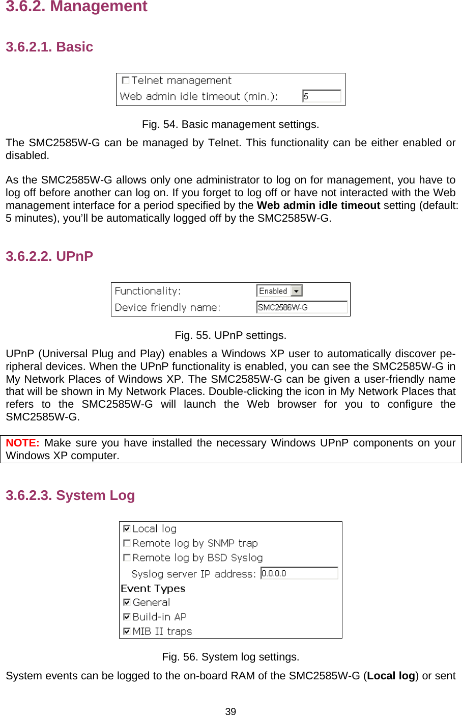   393.6.2. Management 3.6.2.1. Basic  Fig. 54. Basic management settings. The SMC2585W-G can be managed by Telnet. This functionality can be either enabled or disabled. As the SMC2585W-G allows only one administrator to log on for management, you have to log off before another can log on. If you forget to log off or have not interacted with the Web management interface for a period specified by the Web admin idle timeout setting (default: 5 minutes), you’ll be automatically logged off by the SMC2585W-G. 3.6.2.2. UPnP  Fig. 55. UPnP settings. UPnP (Universal Plug and Play) enables a Windows XP user to automatically discover pe-ripheral devices. When the UPnP functionality is enabled, you can see the SMC2585W-G in My Network Places of Windows XP. The SMC2585W-G can be given a user-friendly name that will be shown in My Network Places. Double-clicking the icon in My Network Places that refers to the SMC2585W-G will launch the Web browser for you to configure the SMC2585W-G. NOTE: Make sure you have installed the necessary Windows UPnP components on your Windows XP computer. 3.6.2.3. System Log  Fig. 56. System log settings. System events can be logged to the on-board RAM of the SMC2585W-G (Local log) or sent 