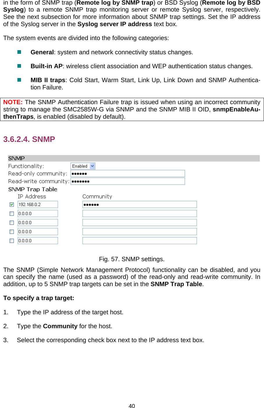   40in the form of SNMP trap (Remote log by SNMP trap) or BSD Syslog (Remote log by BSD Syslog) to a remote SNMP trap monitoring server or remote Syslog server, respectively. See the next subsection for more information about SNMP trap settings. Set the IP address of the Syslog server in the Syslog server IP address text box. The system events are divided into the following categories:  General: system and network connectivity status changes.  Built-in AP: wireless client association and WEP authentication status changes.  MIB II traps: Cold Start, Warm Start, Link Up, Link Down and SNMP Authentica-tion Failure. NOTE: The SNMP Authentication Failure trap is issued when using an incorrect community string to manage the SMC2585W-G via SNMP and the SNMP MIB II OID, snmpEnableAu-thenTraps, is enabled (disabled by default). 3.6.2.4. SNMP  Fig. 57. SNMP settings. The SNMP (Simple Network Management Protocol) functionality can be disabled, and you can specify the name (used as a password) of the read-only and read-write community. In addition, up to 5 SNMP trap targets can be set in the SNMP Trap Table. To specify a trap target: 1.  Type the IP address of the target host. 2. Type the Community for the host. 3.  Select the corresponding check box next to the IP address text box. 