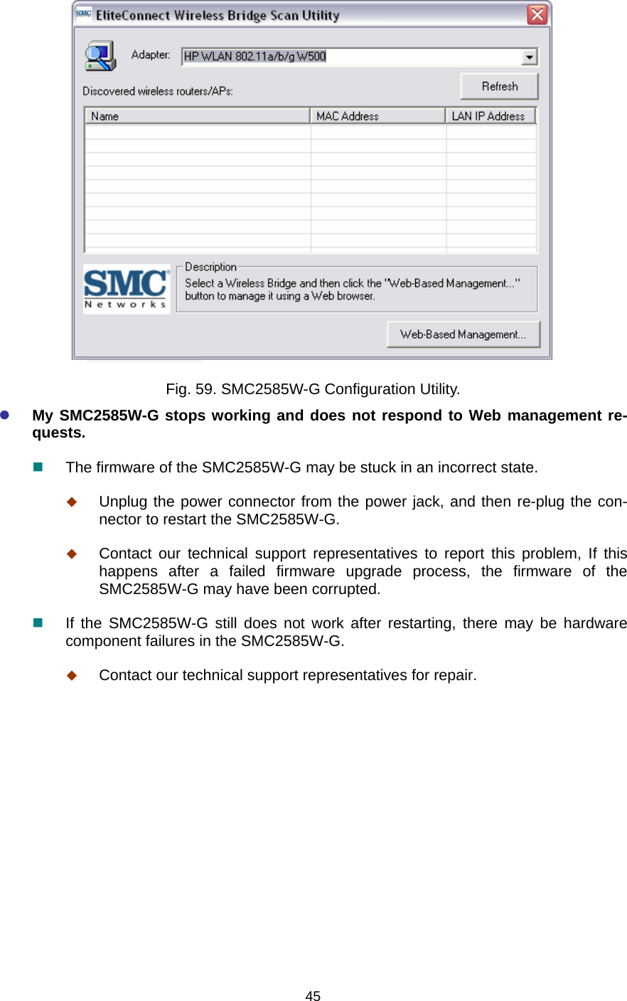   45 Fig. 59. SMC2585W-G Configuration Utility. z My SMC2585W-G stops working and does not respond to Web management re-quests.  The firmware of the SMC2585W-G may be stuck in an incorrect state.  Unplug the power connector from the power jack, and then re-plug the con-nector to restart the SMC2585W-G.  Contact our technical support representatives to report this problem, If this happens after a failed firmware upgrade process, the firmware of the SMC2585W-G may have been corrupted.  If the SMC2585W-G still does not work after restarting, there may be hardware component failures in the SMC2585W-G.  Contact our technical support representatives for repair. 