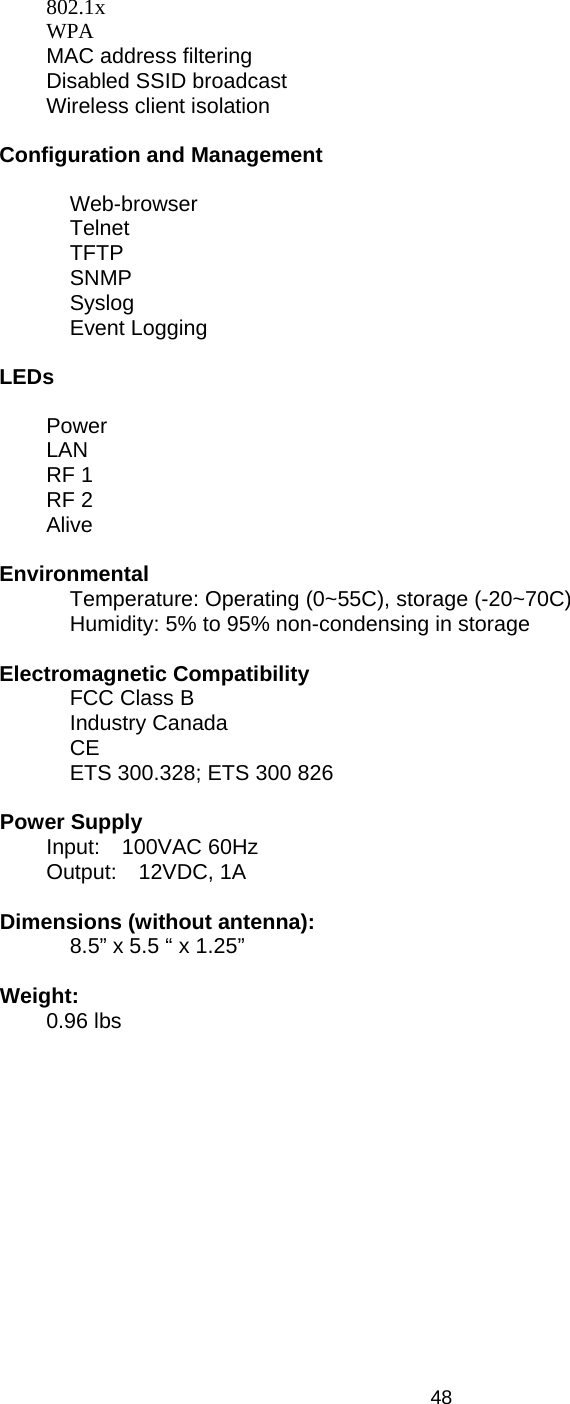   48 802.1x  WPA   MAC address filtering   Disabled SSID broadcast   Wireless client isolation  Configuration and Management   Web-browser Telnet TFTP SNMP Syslog Event Logging  LEDs  Power  LAN  RF 1  RF 2  Alive   Environmental    Temperature: Operating (0~55C), storage (-20~70C) Humidity: 5% to 95% non-condensing in storage  Electromagnetic Compatibility FCC Class B Industry Canada CE ETS 300.328; ETS 300 826  Power Supply  Input:  100VAC 60Hz  Output:  12VDC, 1A  Dimensions (without antenna): 8.5” x 5.5 “ x 1.25”  Weight:  0.96 lbs 