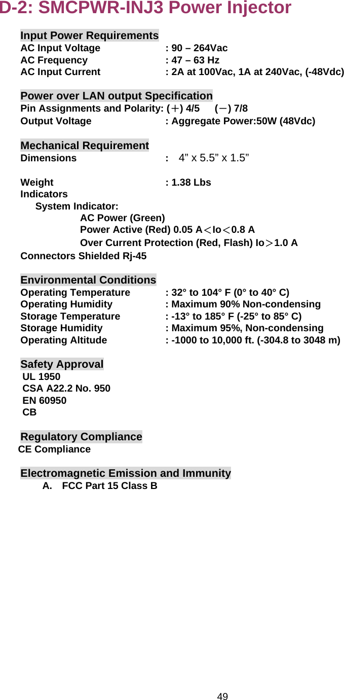   49D-2: SMCPWR-INJ3 Power Injector Input Power Requirements AC Input Voltage      : 90 – 264Vac AC Frequency        : 47 – 63 Hz AC Input Current      : 2A at 100Vac, 1A at 240Vac, (-48Vdc)  Power over LAN output Specification Pin Assignments and Polarity: (＋) 4/5   (－) 7/8 Output Voltage       : Aggregate Power:50W (48Vdc)  Mechanical Requirement Dimensions     :  4” x 5.5” x 1.5”  Weight     : 1.38 Lbs Indicators    System Indicator:             AC Power (Green)             Power Active (Red) 0.05 A＜Io＜0.8 A             Over Current Protection (Red, Flash) Io＞1.0 A Connectors Shielded Rj-45     Environmental Conditions Operating Temperature    : 32° to 104° F (0° to 40° C) Operating Humidity      : Maximum 90% Non-condensing Storage Temperature    : -13° to 185° F (-25° to 85° C) Storage Humidity      : Maximum 95%, Non-condensing Operating Altitude      : -1000 to 10,000 ft. (-304.8 to 3048 m)  Safety Approval UL 1950 CSA A22.2 No. 950 EN 60950 CB  Regulatory Compliance CE Compliance  Electromagnetic Emission and Immunity A.  FCC Part 15 Class B         