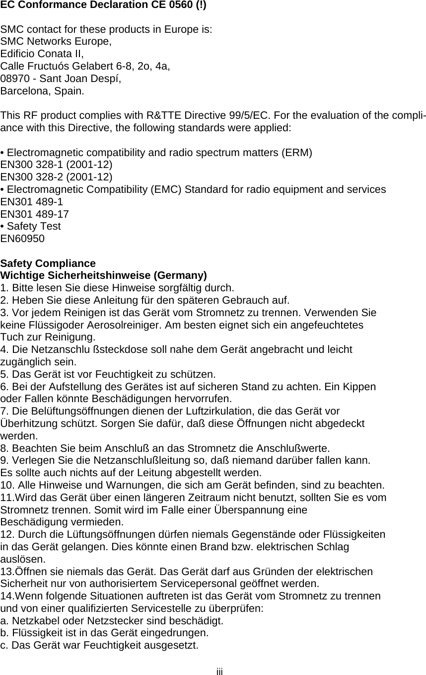   iii EC Conformance Declaration CE 0560 (!)  SMC contact for these products in Europe is: SMC Networks Europe, Edificio Conata II, Calle Fructuós Gelabert 6-8, 2o, 4a, 08970 - Sant Joan Despí, Barcelona, Spain.  This RF product complies with R&amp;TTE Directive 99/5/EC. For the evaluation of the compli-ance with this Directive, the following standards were applied:    • Electromagnetic compatibility and radio spectrum matters (ERM) EN300 328-1 (2001-12) EN300 328-2 (2001-12) • Electromagnetic Compatibility (EMC) Standard for radio equipment and services EN301 489-1 EN301 489-17 • Safety Test EN60950  Safety Compliance Wichtige Sicherheitshinweise (Germany) 1. Bitte lesen Sie diese Hinweise sorgfältig durch. 2. Heben Sie diese Anleitung für den späteren Gebrauch auf. 3. Vor jedem Reinigen ist das Gerät vom Stromnetz zu trennen. Verwenden Sie keine Flüssigoder Aerosolreiniger. Am besten eignet sich ein angefeuchtetes Tuch zur Reinigung. 4. Die Netzanschlu ßsteckdose soll nahe dem Gerät angebracht und leicht zugänglich sein. 5. Das Gerät ist vor Feuchtigkeit zu schützen. 6. Bei der Aufstellung des Gerätes ist auf sicheren Stand zu achten. Ein Kippen oder Fallen könnte Beschädigungen hervorrufen. 7. Die Belüftungsöffnungen dienen der Luftzirkulation, die das Gerät vor Überhitzung schützt. Sorgen Sie dafür, daß diese Öffnungen nicht abgedeckt werden. 8. Beachten Sie beim Anschluß an das Stromnetz die Anschlußwerte. 9. Verlegen Sie die Netzanschlußleitung so, daß niemand darüber fallen kann. Es sollte auch nichts auf der Leitung abgestellt werden. 10. Alle Hinweise und Warnungen, die sich am Gerät befinden, sind zu beachten. 11.Wird das Gerät über einen längeren Zeitraum nicht benutzt, sollten Sie es vom Stromnetz trennen. Somit wird im Falle einer Überspannung eine Beschädigung vermieden. 12. Durch die Lüftungsöffnungen dürfen niemals Gegenstände oder Flüssigkeiten in das Gerät gelangen. Dies könnte einen Brand bzw. elektrischen Schlag auslösen. 13.Öffnen sie niemals das Gerät. Das Gerät darf aus Gründen der elektrischen Sicherheit nur von authorisiertem Servicepersonal geöffnet werden. 14.Wenn folgende Situationen auftreten ist das Gerät vom Stromnetz zu trennen und von einer qualifizierten Servicestelle zu überprüfen: a. Netzkabel oder Netzstecker sind beschädigt. b. Flüssigkeit ist in das Gerät eingedrungen. c. Das Gerät war Feuchtigkeit ausgesetzt. 