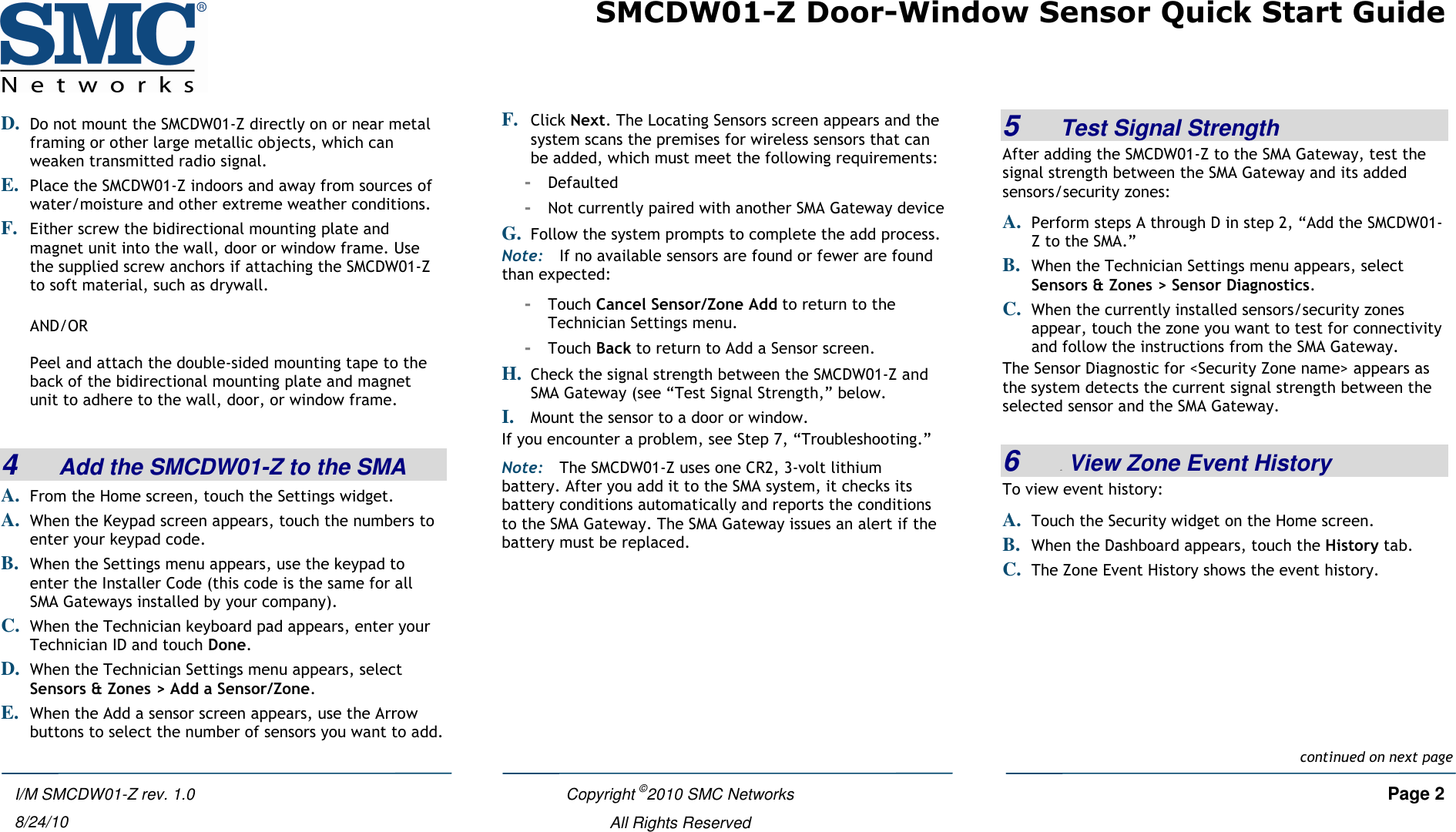 SMCDW01-Z Door-Window Sensor Quick Start Guide   Copyright ©2010 SMC Networks     Page 2  All Rights Reserved  I/M SMCDW01-Z rev. 1.0 8/24/10 D. Do not mount the SMCDW01-Z directly on or near metal framing or other large metallic objects, which can weaken transmitted radio signal. E. Place the SMCDW01-Z indoors and away from sources of water/moisture and other extreme weather conditions. F. Either screw the bidirectional mounting plate and magnet unit into the wall, door or window frame. Use the supplied screw anchors if attaching the SMCDW01-Z to soft material, such as drywall.  AND/OR  Peel and attach the double-sided mounting tape to the back of the bidirectional mounting plate and magnet unit to adhere to the wall, door, or window frame.  4   Add the SMCDW01-Z to the SMA A. From the Home screen, touch the Settings widget. A. When the Keypad screen appears, touch the numbers to enter your keypad code. B. When the Settings menu appears, use the keypad to enter the Installer Code (this code is the same for all SMA Gateways installed by your company). C. When the Technician keyboard pad appears, enter your Technician ID and touch Done. D. When the Technician Settings menu appears, select Sensors &amp; Zones &gt; Add a Sensor/Zone. E. When the Add a sensor screen appears, use the Arrow buttons to select the number of sensors you want to add. F. Click Next. The Locating Sensors screen appears and the system scans the premises for wireless sensors that can be added, which must meet the following requirements: - Defaulted - Not currently paired with another SMA Gateway device G. Follow the system prompts to complete the add process. Note: If no available sensors are found or fewer are found than expected: - Touch Cancel Sensor/Zone Add to return to the Technician Settings menu.  - Touch Back to return to Add a Sensor screen. H. Check the signal strength between the SMCDW01-Z and SMA Gateway (see “Test Signal Strength,” below. I. Mount the sensor to a door or window. If you encounter a problem, see Step 7, “Troubleshooting.” Note: The SMCDW01-Z uses one CR2, 3-volt lithium battery. After you add it to the SMA system, it checks its battery conditions automatically and reports the conditions to the SMA Gateway. The SMA Gateway issues an alert if the battery must be replaced.  5   Test Signal Strength After adding the SMCDW01-Z to the SMA Gateway, test the signal strength between the SMA Gateway and its added sensors/security zones: A. Perform steps A through D in step 2, “Add the SMCDW01-Z to the SMA.” B. When the Technician Settings menu appears, select Sensors &amp; Zones &gt; Sensor Diagnostics. C. When the currently installed sensors/security zones appear, touch the zone you want to test for connectivity and follow the instructions from the SMA Gateway. The Sensor Diagnostic for &lt;Security Zone name&gt; appears as the system detects the current signal strength between the selected sensor and the SMA Gateway.  6   4B View Zone Event History To view event history: A. Touch the Security widget on the Home screen. B. When the Dashboard appears, touch the History tab. C. The Zone Event History shows the event history. continued on next pagecontinued on next page