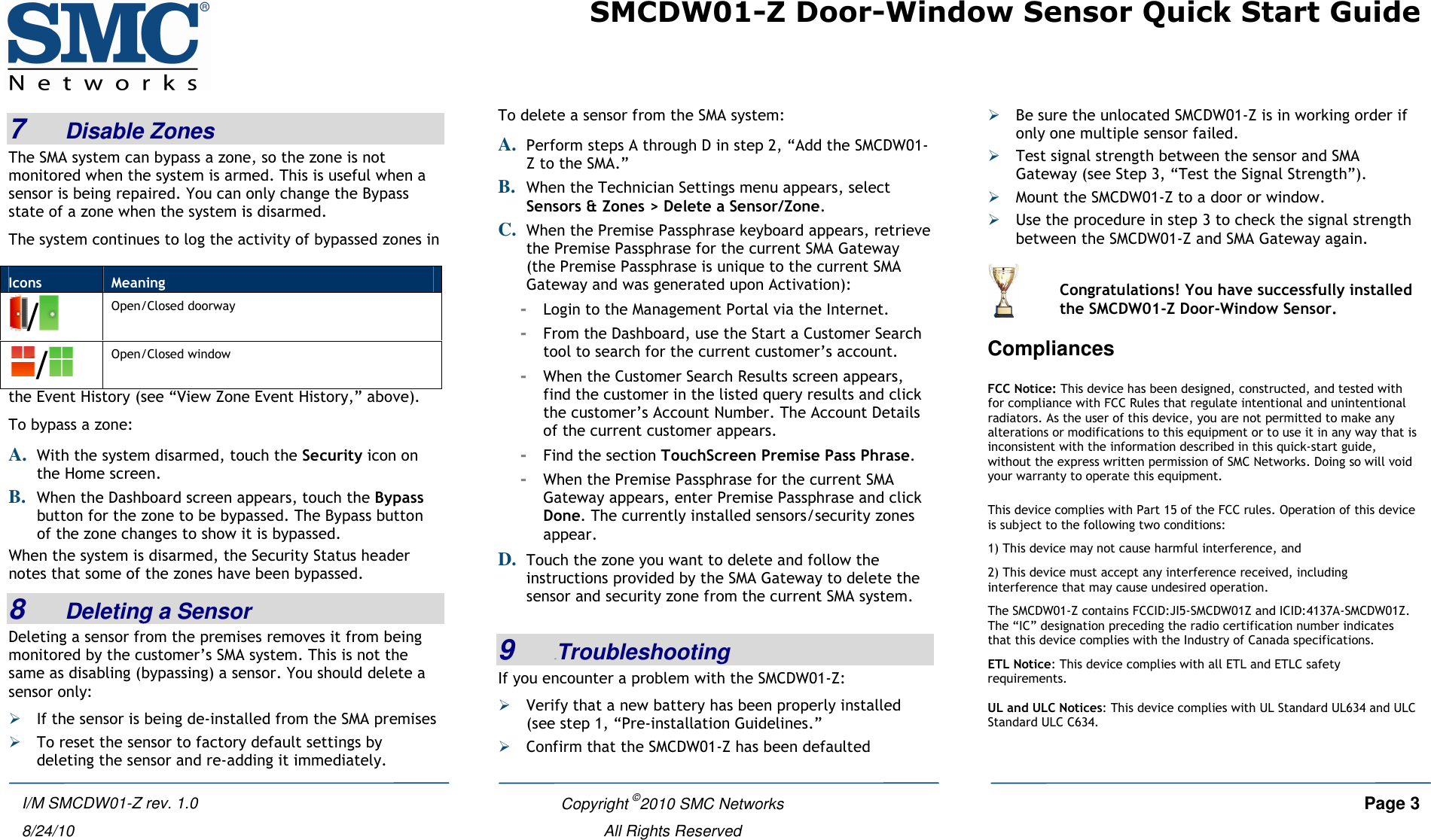 SMCDW01-Z Door-Window Sensor Quick Start Guide    Copyright ©2010 SMC Networks     Page 3  All Rights Reserved I/M SMCDW01-Z rev. 1.0 8/24/10 7   Disable Zones The SMA system can bypass a zone, so the zone is not monitored when the system is armed. This is useful when a sensor is being repaired. You can only change the Bypass state of a zone when the system is disarmed.  The system continues to log the activity of bypassed zones in the Event History (see “View Zone Event History,” above). To bypass a zone: A. With the system disarmed, touch the Security icon on the Home screen. B. When the Dashboard screen appears, touch the Bypass button for the zone to be bypassed. The Bypass button of the zone changes to show it is bypassed. When the system is disarmed, the Security Status header notes that some of the zones have been bypassed. 8   Deleting a Sensor Deleting a sensor from the premises removes it from being monitored by the customer’s SMA system. This is not the same as disabling (bypassing) a sensor. You should delete a sensor only:  If the sensor is being de-installed from the SMA premises   To reset the sensor to factory default settings by deleting the sensor and re-adding it immediately. To delete a sensor from the SMA system:  A. Perform steps A through D in step 2, “Add the SMCDW01-Z to the SMA.” B. When the Technician Settings menu appears, select Sensors &amp; Zones &gt; Delete a Sensor/Zone. C. When the Premise Passphrase keyboard appears, retrieve the Premise Passphrase for the current SMA Gateway (the Premise Passphrase is unique to the current SMA Gateway and was generated upon Activation): - Login to the Management Portal via the Internet. - From the Dashboard, use the Start a Customer Search tool to search for the current customer’s account. - When the Customer Search Results screen appears, find the customer in the listed query results and click the customer’s Account Number. The Account Details of the current customer appears. - Find the section TouchScreen Premise Pass Phrase. - When the Premise Passphrase for the current SMA Gateway appears, enter Premise Passphrase and click Done. The currently installed sensors/security zones appear.  D. Touch the zone you want to delete and follow the instructions provided by the SMA Gateway to delete the sensor and security zone from the current SMA system.  9   5BTroubleshooting If you encounter a problem with the SMCDW01-Z:  Verify that a new battery has been properly installed (see step 1, “Pre-installation Guidelines.”  Confirm that the SMCDW01-Z has been defaulted  Be sure the unlocated SMCDW01-Z is in working order if only one multiple sensor failed.  Test signal strength between the sensor and SMA Gateway (see Step 3, “Test the Signal Strength”).  Mount the SMCDW01-Z to a door or window.  Use the procedure in step 3 to check the signal strength between the SMCDW01-Z and SMA Gateway again. Compliances  FCC Notice: This device has been designed, constructed, and tested with for compliance with FCC Rules that regulate intentional and unintentional radiators. As the user of this device, you are not permitted to make any alterations or modifications to this equipment or to use it in any way that is inconsistent with the information described in this quick-start guide, without the express written permission of SMC Networks. Doing so will void your warranty to operate this equipment.  This device complies with Part 15 of the FCC rules. Operation of this device is subject to the following two conditions:  1) This device may not cause harmful interference, and  2) This device must accept any interference received, including interference that may cause undesired operation. The SMCDW01-Z contains FCCID:JI5-SMCDW01Z and ICID:4137A-SMCDW01Z. The “IC” designation preceding the radio certification number indicates that this device complies with the Industry of Canada specifications. ETL Notice: This device complies with all ETL and ETLC safety requirements.  UL and ULC Notices: This device complies with UL Standard UL634 and ULC Standard ULC C634. Icons  Meaning / Open/Closed doorway / Open/Closed window   Congratulations! You have successfully installed the SMCDW01-Z Door-Window Sensor. 