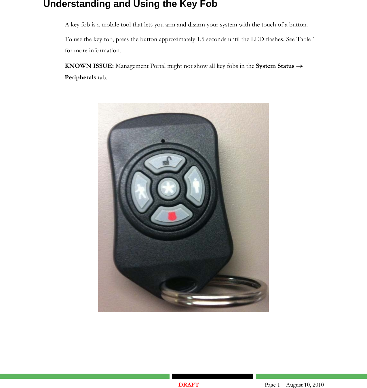    DRAFT       Page 1 | August 10, 2010  Understanding and Using the Key Fob A key fob is a mobile tool that lets you arm and disarm your system with the touch of a button. To use the key fob, press the button approximately 1.5 seconds until the LED flashes. See Table 1 for more information.    KNOWN ISSUE: Management Portal might not show all key fobs in the System Status → Peripherals tab.     