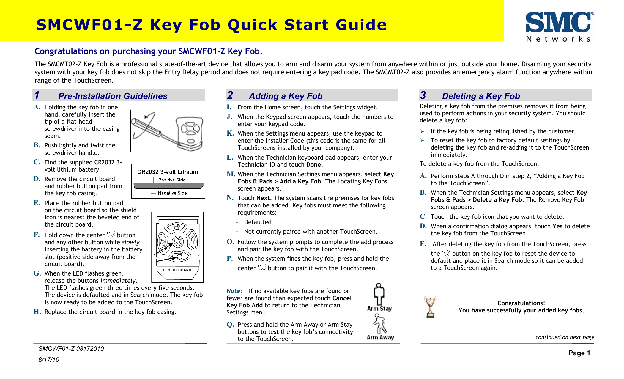  Page 1 8/17/10 SMCWF01-Z 08172010 SMCWF01-Z Key Fob Quick Start Guide 1     Pre-Installation Guidelines A. Holding the key fob in one hand, carefully insert the tip of a flat-head screwdriver into the casing seam. B. Push lightly and twist the screwdriver handle. C. Find the supplied CR2032 3-volt lithium battery. D. Remove the circuit board and rubber button pad from the key fob casing. E. Place the rubber button pad on the circuit board so the shield icon is nearest the beveled end of the circuit board. F. Hold down the center   button and any other button while slowly inserting the battery in the battery slot (positive side away from the circuit board).  G. When the LED flashes green, release the buttons immediately. The LED flashes green three times every five seconds. The device is defaulted and in Search mode. The key fob is now ready to be added to the TouchScreen. H. Replace the circuit board in the key fob casing.  2I    Adding a Key Fob . From the Home screen, touch the Settings widget. J. When the Keypad screen appears, touch the numbers enter your keypad code. to K. When the Settings menu appears, use the keypad to enter the Installer Code (this code is the same for all TouchScreens installed by your company). When the Technician keyboard pad appears, enter your Technician ID anL. d touch Done. M. When the Technician Settings menu appears, select Key Fobs &amp; Pads &gt; Add a Key Fob. The Locating Key Fobs screen appears. N. Touch Next  . The system scans the premises for keythat can be added. Key fobs must meet the followin fobs g requirements: -  Defaulted -  Not currently paired with another TouchScreen. Follow the system prompts to complete the add process O. and pair the key fob with the TouchScreen. P. When the system finds the key fob, press center and hold the  button to pair it with the TouchScreen. KeyQ. Press and hold the Arm Away or Arm Stay buttons to test the key fob’s connectivity to the TouchScreen. Note: If no available key fobs are found or fewer are found than expected touch Cancel  Fob Add to return to the Technician Settings menu.  3    Deleting a Key Fob Congratulations on purchasing your SMCWF01-Z Key Fob. The SMCMT02-Z Key Fob is a professional state-of-the-art device that allows you to arm and disarm your system from anywhere within or just outside your home. Disarming your security system with your key fob does not skip the Entry Delay period and does not require entering a key pad code. The SMCMT02-Z also provides an emergency alarm function anywhere within range of the TouchScreen. Deleting a key fob from the premises removes it from being used to perform actions in your security system. You should delete a key fob: ¾ If the key fob is being relinquished by the customer. ¾ To reset the key fob to factory default settings by deleting the key fob and re-adding it to the TouchScreen immediately. To delete a key fob from the TouchScreen:  A. Perform steps A through D in step 2, “Adding a Key Fob to the TouchScreen”. B. When the Technician Settings menu appears, select Key Fobs &amp; Pads &gt; Delete a Key Fob. The Remove Key Fob screen appears. C. Touch the key fob icon that you want to delete.  D. When a confirmation dialog appears, touch Yes to delete the key fob from the TouchScreen. E.  After deleting the key fob from the TouchScreen, press the   button on the key fob to reset the device to default and place it in Search mode so it can be added to a TouchScreen again.    Congratulations! You have successfully your added key fobs. continued on next page