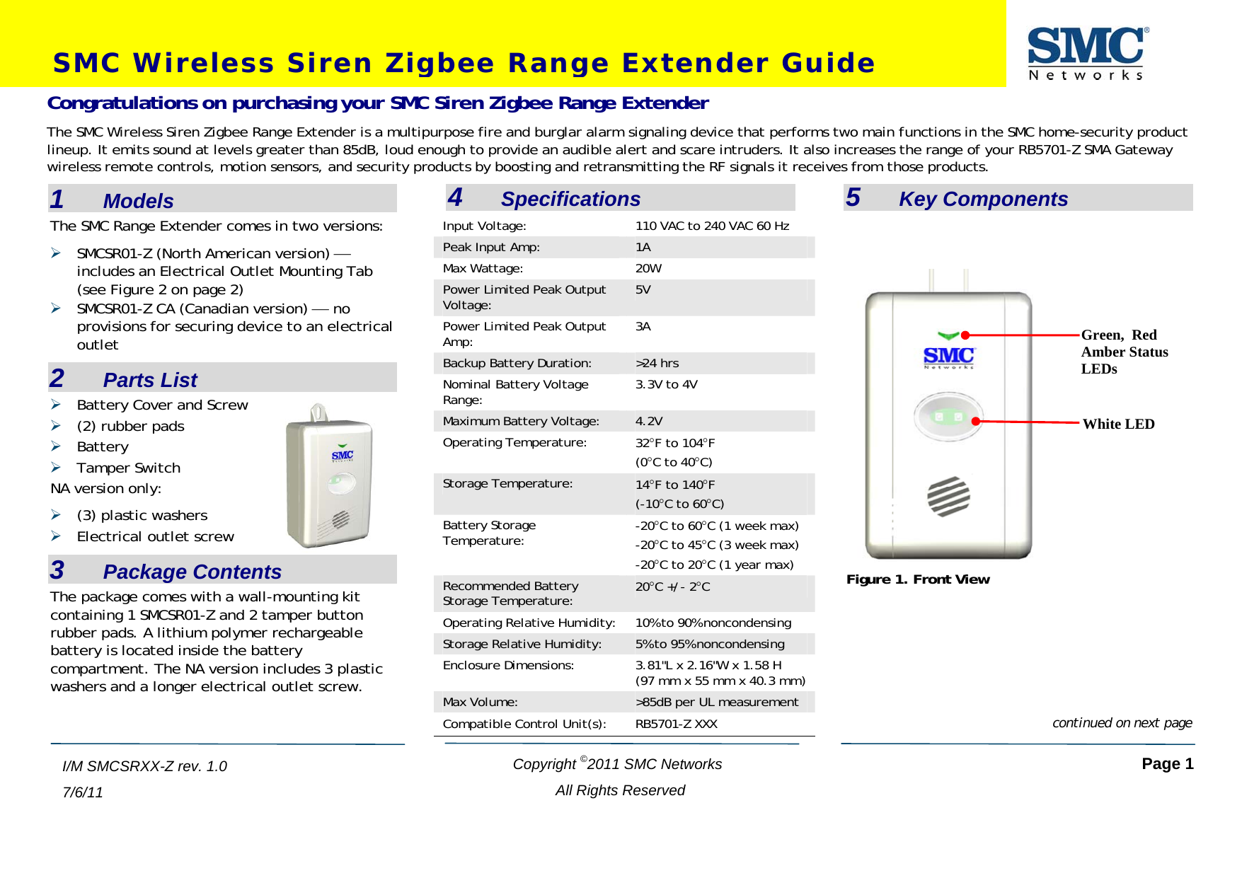 SMC Wireless Siren Zigbee Range Extender Guide  Copyright ©2011 SMC Networks   Page 1 All Rights Reserved  I/M SMCSRXX-Z rev. 1.0 7/6/11  1    Models The SMC Range Extender comes in two versions: ¾ SMCSR01-Z (North American version) ⎯ includes an Electrical Outlet Mounting Tab (see Figure 2 on page 2) ¾ SMCSR01-Z CA (Canadian version) ⎯ no provisions for securing device to an electrical outlet 2    Parts List ¾ Battery Cover and Screw ¾ (2) rubber pads ¾ Battery ¾ Tamper Switch NA version only: ¾ (3) plastic washers ¾ Electrical outlet screw 3    Package Contents The package comes with a wall-mounting kit containing 1 SMCSR01-Z and 2 tamper button rubber pads. A lithium polymer rechargeable battery is located inside the battery compartment. The NA version includes 3 plastic washers and a longer electrical outlet screw.    4    Specifications Input Voltage:  110 VAC to 240 VAC 60 Hz Peak Input Amp:  1A Max Wattage:  20W Power Limited Peak Output Voltage:  5V Power Limited Peak Output Amp:  3A Backup Battery Duration:  &gt;24 hrs Nominal Battery Voltage Range:  3.3V to 4V Maximum Battery Voltage:  4.2V Operating Temperature:  32°F to 104°F (0°C to 40°C) Storage Temperature:  14°F to 140°F  (-10°C to 60°C) Battery Storage Temperature:  -20°C to 60°C (1 week max)  -20°C to 45°C (3 week max)  -20°C to 20°C (1 year max)  Recommended Battery Storage Temperature:  20°C +/- 2°C Operating Relative Humidity:  10% to 90% noncondensing Storage Relative Humidity:  5% to 95% noncondensing Enclosure Dimensions:  3.81&quot;L x 2.16&quot;W x 1.58 H (97 mm x 55 mm x 40.3 mm) Max Volume:  &gt;85dB per UL measurement Compatible Control Unit(s):  RB5701-Z XXX  5    Key Components Congratulations on purchasing your SMC Siren Zigbee Range Extender The SMC Wireless Siren Zigbee Range Extender is a multipurpose fire and burglar alarm signaling device that performs two main functions in the SMC home-security product lineup. It emits sound at levels greater than 85dB, loud enough to provide an audible alert and scare intruders. It also increases the range of your RB5701-Z SMA Gateway wireless remote controls, motion sensors, and security products by boosting and retransmitting the RF signals it receives from those products.    Green,  Red Amber Status LEDs White LED Figure 1. Front View continued on next page