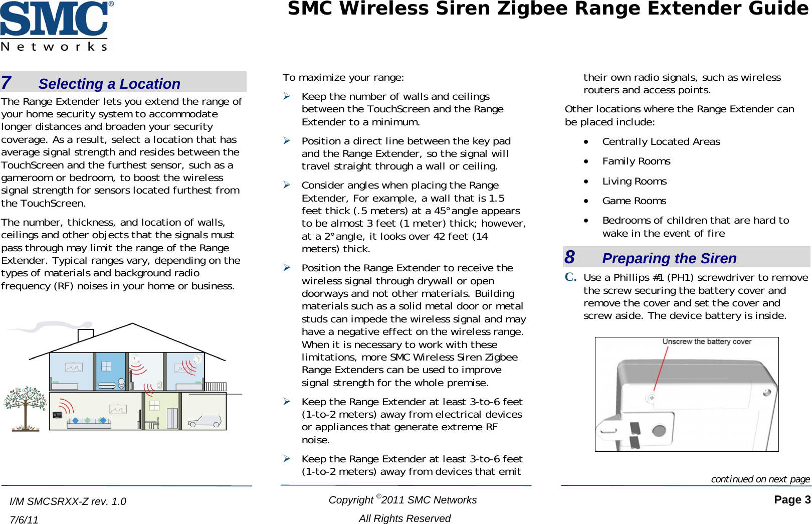 SMC Wireless Siren Zigbee Range Extender Guide   Copyright ©2011 SMC Networks   Page 3 All Rights Reserved  I/M SMCSRXX-Z rev. 1.0 7/6/11 7    Selecting a Location The Range Extender lets you extend the range of your home security system to accommodate longer distances and broaden your security coverage. As a result, select a location that has average signal strength and resides between the TouchScreen and the furthest sensor, such as a gameroom or bedroom, to boost the wireless signal strength for sensors located furthest from the TouchScreen. The number, thickness, and location of walls, ceilings and other objects that the signals must pass through may limit the range of the Range Extender. Typical ranges vary, depending on the types of materials and background radio frequency (RF) noises in your home or business.   To maximize your range: ¾ Keep the number of walls and ceilings between the TouchScreen and the Range Extender to a minimum. ¾ Position a direct line between the key pad and the Range Extender, so the signal will travel straight through a wall or ceiling.  ¾ Consider angles when placing the Range Extender, For example, a wall that is 1.5 feet thick (.5 meters) at a 45°angle appears to be almost 3 feet (1 meter) thick; however, at a 2°angle, it looks over 42 feet (14 meters) thick. ¾ Position the Range Extender to receive the wireless signal through drywall or open doorways and not other materials. Building materials such as a solid metal door or metal studs can impede the wireless signal and may have a negative effect on the wireless range. When it is necessary to work with these limitations, more SMC Wireless Siren Zigbee Range Extenders can be used to improve signal strength for the whole premise. ¾ Keep the Range Extender at least 3-to-6 feet (1-to-2 meters) away from electrical devices or appliances that generate extreme RF noise. ¾ Keep the Range Extender at least 3-to-6 feet (1-to-2 meters) away from devices that emit their own radio signals, such as wireless routers and access points. Other locations where the Range Extender can be placed include: • Centrally Located Areas • Family Rooms • Living Rooms • Game Rooms • Bedrooms of children that are hard to wake in the event of fire 8    Preparing the Siren C. Use a Phillips #1 (PH1) screwdriver to remove the screw securing the battery cover and remove the cover and set the cover and screw aside. The device battery is inside.   continued on next page