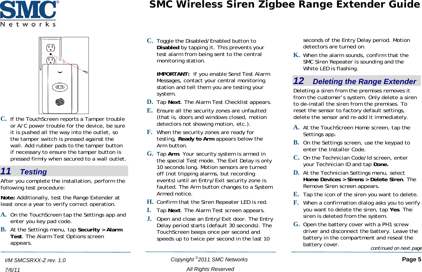 SMC Wireless Siren Zigbee Range Extender Guide    Copyright ©2011 SMC Networks   Page 5 All Rights Reserved  I/M SMCSRXX-Z rev. 1.0 7/6/11 C. If the TouchScreen reports a Tamper trouble or A/C power trouble for the device, be sure it is pushed all the way into the outlet, so the tamper switch is pressed against the wall. Add rubber pads to the tamper button if necessary to ensure the tamper button is pressed firmly when secured to a wall outlet. 11   Testing After you complete the installation, perform the following test procedure: Note: Additionally, test the Range Extender at least once a year to verify correct operation. A. On the TouchScreen tap the Settings app and enter you key pad code. B. At the Settings menu, tap Security &gt; Alarm Test. The Alarm Test Options screen appears. C. Toggle the Disabled/Enabled button to Disabled by tapping it. This prevents your test alarm from being sent to the central monitoring station.  IMPORTANT:  If you enable Send Test Alarm Messages, contact your central monitoring station and tell them you are testing your system. D. Tap Next. The Alarm Test Checklist appears. E. Ensure all the security zones are unfaulted (that is, doors and windows closed, motion detectors not showing motion, etc.). F. When the security zones are ready for testing, Ready to Arm appears below the Arm button.  G. Tap Arm. Your security system is armed in the special Test mode. The Exit Delay is only 10 seconds long. Motion sensors are turned off (not tripping alarms, but recording events) until an Entry/Exit security zone is faulted. The Arm button changes to a System Armed notice. H. Confirm that the Siren Repeater LED is red. I. Tap Next. The Alarm Test screen appears. J. Open and close an Entry/Exit door. The Entry Delay period starts (default 30 seconds). The TouchScreen beeps once per second and speeds up to twice per second in the last 10 seconds of the Entry Delay period. Motion detectors are turned on. When the alarm soundsK. , confirm that the SMC Siren Repeater is sounding and the White LED is flashing. 12   Deleting the Range Extender Deleting a siren from the premises removes itfrom the customer’s system. Only delete a sito de-install the siren from the premises. To  r n G. battery in the comparbattery cover. continued on next pagereset the sensor to factory default settings, delete the sensor and re-add it immediately. A. At the TouchScreen Home screen, tap the Settings app. B. On the Settings screen, use the keypad to enter the Installer Code.  C. On the Technician Code/Id screen, enter your Technician ID and tap Done. At the Technician SettingD. s menu, select Home Devices &gt; Sirens &gt; Delete Siren. The Remove Siren screen appears. Tap the icon of the siren you want to delete.  When a confirmation dialog asks you tE. F. o verify you want to delete the siren, tap Yes. The siren is deleted from the system.  Open the battery cover with a PH1 screw driver and disconnect the battery. Leave the tment and reseal the e