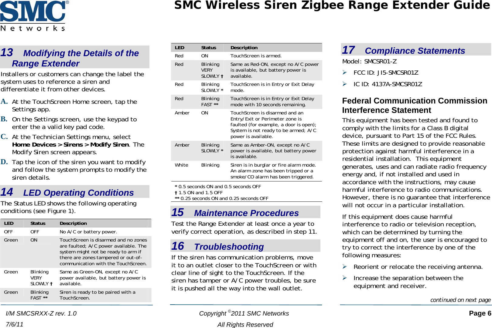 SMC Wireless Siren Zigbee Range Extender Guide   Copyright ©2011 SMC Networks   Page 6 All Rights Reserved I/M SMCSRXX-Z rev. 1.0 7/6/11 13   Modifying the Details of the Range Extender Installers or customers can change the label the system uses to reference a siren and differentiate it from other devices. A. At the TouchScreen Home screen, tap the Settings app. B. On the Settings screen, use the keypad to enter the a valid key pad code.  C. At the Technician Settings menu, select Home Devices &gt; Sirens &gt; Modify Siren. The Modify Siren screen appears. D. Tap the icon of the siren you want to modify and follow the system prompts to modify the siren details.  14   LED Operating Conditions The Status LED shows the following operating conditions (see Figure 1). LED  Status  Description OFF  OFF  No A/C or battery power. Green  ON  TouchScreen is disarmed and no zones are faulted; A/C power available. The system might not be ready to arm if there are zones tampered or out-of-communication with the TouchScreen. Green Blinking VERY SLOWLY † Same as Green-ON, except no A/C power available, but battery power is available. Green  Blinking FAST ** Siren is ready to be paired with a TouchScreen. LED  Status  Description Red  ON  TouchScreen is armed. Red  Blinking VERY SLOWLY † Same as Red-ON, except no A/C power is available, but battery power is available. Red Blinking SLOWLY * TouchScreen is in Entry or Exit Delay mode. Red  Blinking FAST ** TouchScreen is in Entry or Exit Delay mode with 10 seconds remaining. Amber  ON  TouchScreen is disarmed and an Entry/Exit or Perimeter zone is faulted (for example, a door is open); System is not ready to be armed; A/C power is available. Amber  Blinking SLOWLY * Same as Amber-ON, except no A/C power is available, but battery power is available. White  Blinking  Siren is in burglar or fire alarm mode.  An alarm zone has been tripped or a smoke/CO alarm has been triggered. * 0.5 seconds ON and 0.5 seconds OFF † 1.5 ON and 1.5 OFF ** 0.25 seconds ON and 0.25 seconds OFF 15   Maintenance Procedures Test the Range Extender at least once a year to verify correct operation, as described in step 11. 16   Troubleshooting If the siren has communication problems, move it to an outlet closer to the TouchScreen or with clear line of sight to the TouchScreen. If the siren has tamper or A/C power troubles, be sure it is pushed all the way into the wall outlet. 17   Compliance Statements Model: SMCSR01-Z ¾ FCC ID: JI5-SMCSR01Z ¾ IC ID: 4137A-SMCSR01Z Federal Communication Commission Interference Statement This equipment has been tested and found to comply with the limits for a Class B digital device, pursuant to Part 15 of the FCC Rules.  These limits are designed to provide reasonable protection against harmful interference in a residential installation.  This equipment generates, uses and can radiate radio frequency energy and, if not installed and used in accordance with the instructions, may cause harmful interference to radio communications.  However, there is no guarantee that interference will not occur in a particular installation.   If this equipment does cause harmful interference to radio or television reception, which can be determined by turning the equipment off and on, the user is encouraged to try to correct the interference by one of the following measures: ¾ Reorient or relocate the receiving antenna. ¾ Increase the separation between the equipment and receiver.continued on next page 