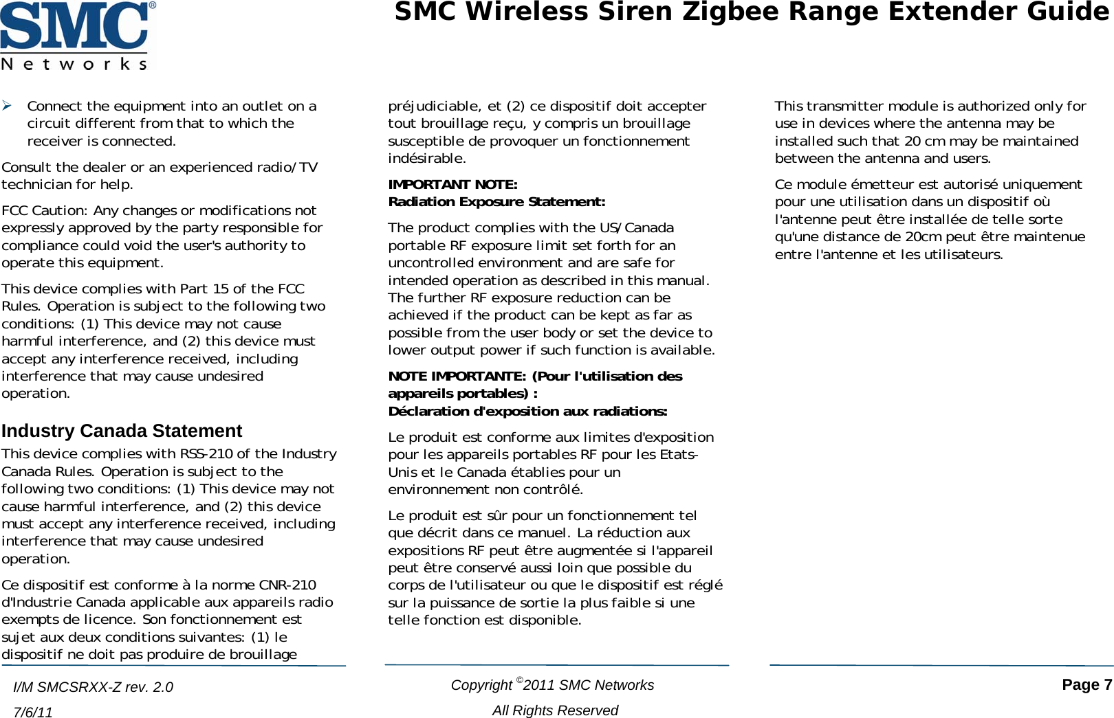 SMC Wireless Siren Zigbee Range Extender Guide   Copyright ©2011 SMC Networks   Page 7 All Rights Reserved  I/M SMCSRXX-Z rev. 2.0 7/6/11 ¾ Connect the equipment into an outlet on a circuit different from that to which the receiver is connected. Consult the dealer or an experienced radio/TV technician for help. FCC Caution: Any changes or modifications not expressly approved by the party responsible for compliance could void the user&apos;s authority to operate this equipment. This device complies with Part 15 of the FCC Rules. Operation is subject to the following two conditions: (1) This device may not cause harmful interference, and (2) this device must accept any interference received, including interference that may cause undesired operation. Industry Canada Statement This device complies with RSS-210 of the Industry Canada Rules. Operation is subject to the following two conditions: (1) This device may not cause harmful interference, and (2) this device must accept any interference received, including interference that may cause undesired operation. Ce dispositif est conforme à la norme CNR-210 d&apos;Industrie Canada applicable aux appareils radio exempts de licence. Son fonctionnement est sujet aux deux conditions suivantes: (1) le dispositif ne doit pas produire de brouillage préjudiciable, et (2) ce dispositif doit accepter tout brouillage reçu, y compris un brouillage susceptible de provoquer un fonctionnement indésirable. IMPORTANT NOTE: Radiation Exposure Statement: The product complies with the US/Canada portable RF exposure limit set forth for an uncontrolled environment and are safe for intended operation as described in this manual. The further RF exposure reduction can be achieved if the product can be kept as far as possible from the user body or set the device to lower output power if such function is available. NOTE IMPORTANTE: (Pour l&apos;utilisation des appareils portables) : Déclaration d&apos;exposition aux radiations: Le produit est conforme aux limites d&apos;exposition pour les appareils portables RF pour les Etats-Unis et le Canada établies pour un environnement non contrôlé. Le produit est sûr pour un fonctionnement tel que décrit dans ce manuel. La réduction aux expositions RF peut être augmentée si l&apos;appareil peut être conservé aussi loin que possible du corps de l&apos;utilisateur ou que le dispositif est réglé sur la puissance de sortie la plus faible si une telle fonction est disponible. This transmitter module is authorized only for use in devices where the antenna may be installed such that 20 cm may be maintained between the antenna and users. Ce module émetteur est autorisé uniquement pour une utilisation dans un dispositif où l&apos;antenne peut être installée de telle sorte qu&apos;une distance de 20cm peut être maintenue entre l&apos;antenne et les utilisateurs.  