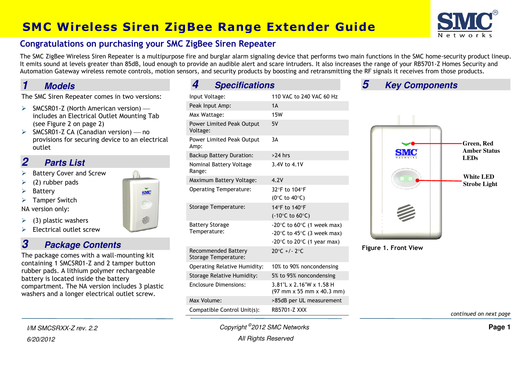    Copyright ©2012 SMC Networks   Page 1 All Rights Reserved  I/M SMCSRXX-Z rev. 2.2 6/20/2012  1    Models The SMC Siren Repeater comes in two versions:  SMCSR01-Z (North American version)  includes an Electrical Outlet Mounting Tab (see Figure 2 on page 2)  SMCSR01-Z CA (Canadian version)  no provisions for securing device to an electrical outlet 2    Parts List  Battery Cover and Screw  (2) rubber pads  Battery  Tamper Switch NA version only:  (3) plastic washers  Electrical outlet screw 3    Package Contents The package comes with a wall-mounting kit containing 1 SMCSR01-Z and 2 tamper button rubber pads. A lithium polymer rechargeable battery is located inside the battery compartment. The NA version includes 3 plastic washers and a longer electrical outlet screw.    4    Specifications Input Voltage: 110 VAC to 240 VAC 60 Hz Peak Input Amp: 1A Max Wattage: 15W Power Limited Peak Output Voltage: 5V Power Limited Peak Output Amp: 3A Backup Battery Duration: &gt;24 hrs Nominal Battery Voltage Range: 3.4V to 4.1V Maximum Battery Voltage: 4.2V Operating Temperature: 32F to 104F (0C to 40C) Storage Temperature: 14F to 140F  (-10C to 60C) Battery Storage Temperature: -20C to 60C (1 week max)  -20C to 45C (3 week max)  -20C to 20C (1 year max)  Recommended Battery Storage Temperature: 20C +/- 2C Operating Relative Humidity: 10% to 90% noncondensing Storage Relative Humidity: 5% to 95% noncondensing Enclosure Dimensions: 3.81&quot;L x 2.16&quot;W x 1.58 H (97 mm x 55 mm x 40.3 mm) Max Volume: &gt;85dB per UL measurement Compatible Control Unit(s): RB5701-Z XXX  5    Key Components    Figure 1. Front View SMC Wireless Siren ZigBee Range Extender Guide Congratulations on purchasing your SMC ZigBee Siren Repeater  The SMC ZigBee Wireless Siren Repeater is a multipurpose fire and burglar alarm signaling device that performs two main functions in the SMC home-security product lineup. It emits sound at levels greater than 85dB, loud enough to provide an audible alert and scare intruders. It also increases the range of your RB5701-Z Homes Security and Automation Gateway wireless remote controls, motion sensors, and security products by boosting and retransmitting the RF signals it receives from those products.   continued on next page White LED Strobe Light Green, Red Amber Status LEDs 