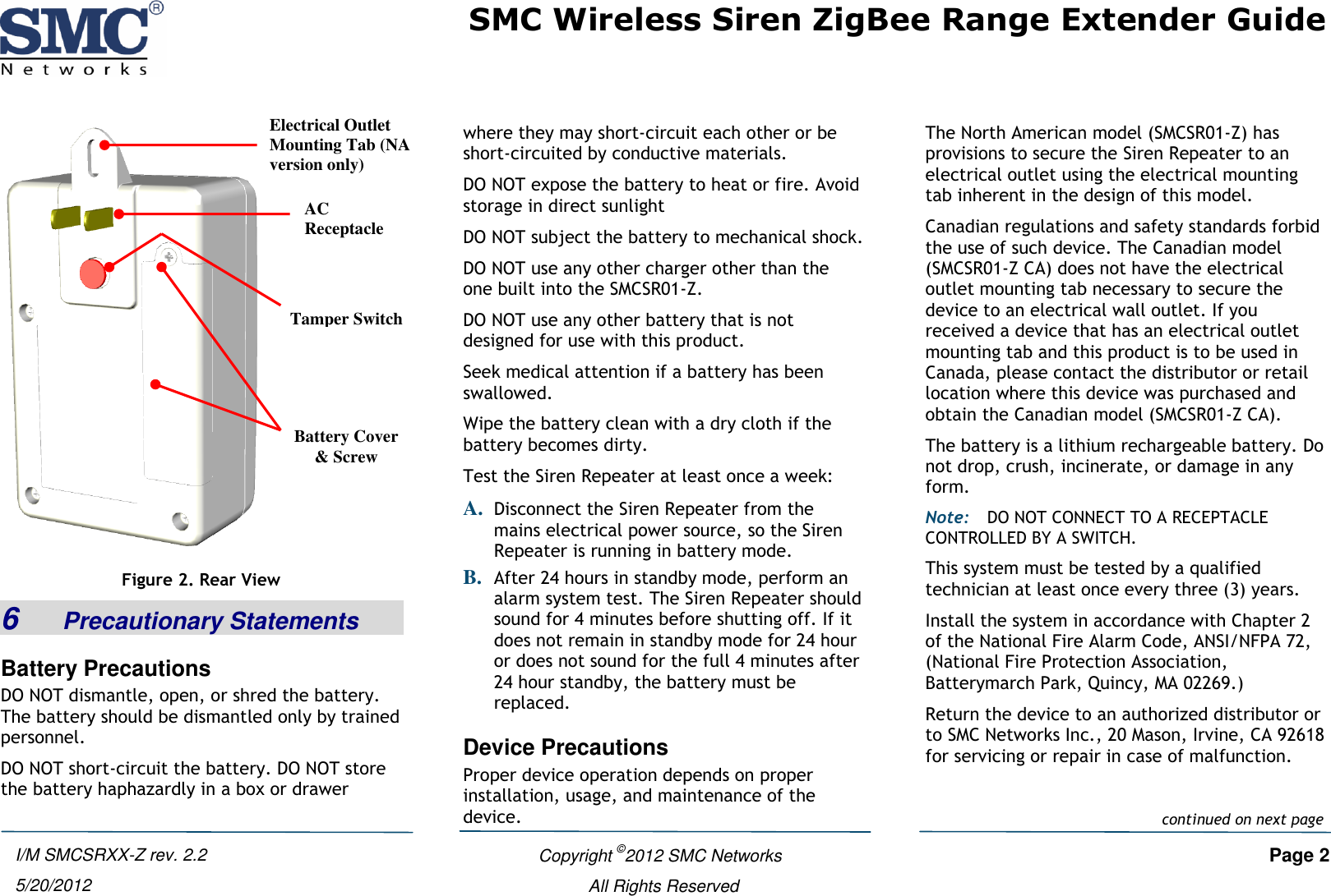 SMC Wireless Siren ZigBee Range Extender Guide   Copyright ©2012 SMC Networks   Page 2 All Rights Reserved I/M SMCSRXX-Z rev. 2.2 5/20/2012  Figure 2. Rear View 6    Precautionary Statements Battery Precautions DO NOT dismantle, open, or shred the battery. The battery should be dismantled only by trained personnel. DO NOT short-circuit the battery. DO NOT store the battery haphazardly in a box or drawer where they may short-circuit each other or be short-circuited by conductive materials. DO NOT expose the battery to heat or fire. Avoid storage in direct sunlight DO NOT subject the battery to mechanical shock. DO NOT use any other charger other than the one built into the SMCSR01-Z. DO NOT use any other battery that is not designed for use with this product. Seek medical attention if a battery has been swallowed. Wipe the battery clean with a dry cloth if the battery becomes dirty. Test the Siren Repeater at least once a week: A. Disconnect the Siren Repeater from the mains electrical power source, so the Siren Repeater is running in battery mode. B. After 24 hours in standby mode, perform an alarm system test. The Siren Repeater should sound for 4 minutes before shutting off. If it does not remain in standby mode for 24 hour or does not sound for the full 4 minutes after 24 hour standby, the battery must be replaced. Device Precautions Proper device operation depends on proper installation, usage, and maintenance of the device. The North American model (SMCSR01-Z) has provisions to secure the Siren Repeater to an electrical outlet using the electrical mounting tab inherent in the design of this model. Canadian regulations and safety standards forbid the use of such device. The Canadian model (SMCSR01-Z CA) does not have the electrical outlet mounting tab necessary to secure the device to an electrical wall outlet. If you received a device that has an electrical outlet mounting tab and this product is to be used in Canada, please contact the distributor or retail location where this device was purchased and obtain the Canadian model (SMCSR01-Z CA). The battery is a lithium rechargeable battery. Do not drop, crush, incinerate, or damage in any form. Note: DO NOT CONNECT TO A RECEPTACLE CONTROLLED BY A SWITCH. This system must be tested by a qualified technician at least once every three (3) years. Install the system in accordance with Chapter 2 of the National Fire Alarm Code, ANSI/NFPA 72, (National Fire Protection Association, Batterymarch Park, Quincy, MA 02269.) Return the device to an authorized distributor or to SMC Networks Inc., 20 Mason, Irvine, CA 92618 for servicing or repair in case of malfunction.Electrical Outlet Mounting Tab (NA version only) AC Receptacle Tamper Switch Battery Cover &amp; Screw  continued on next page 