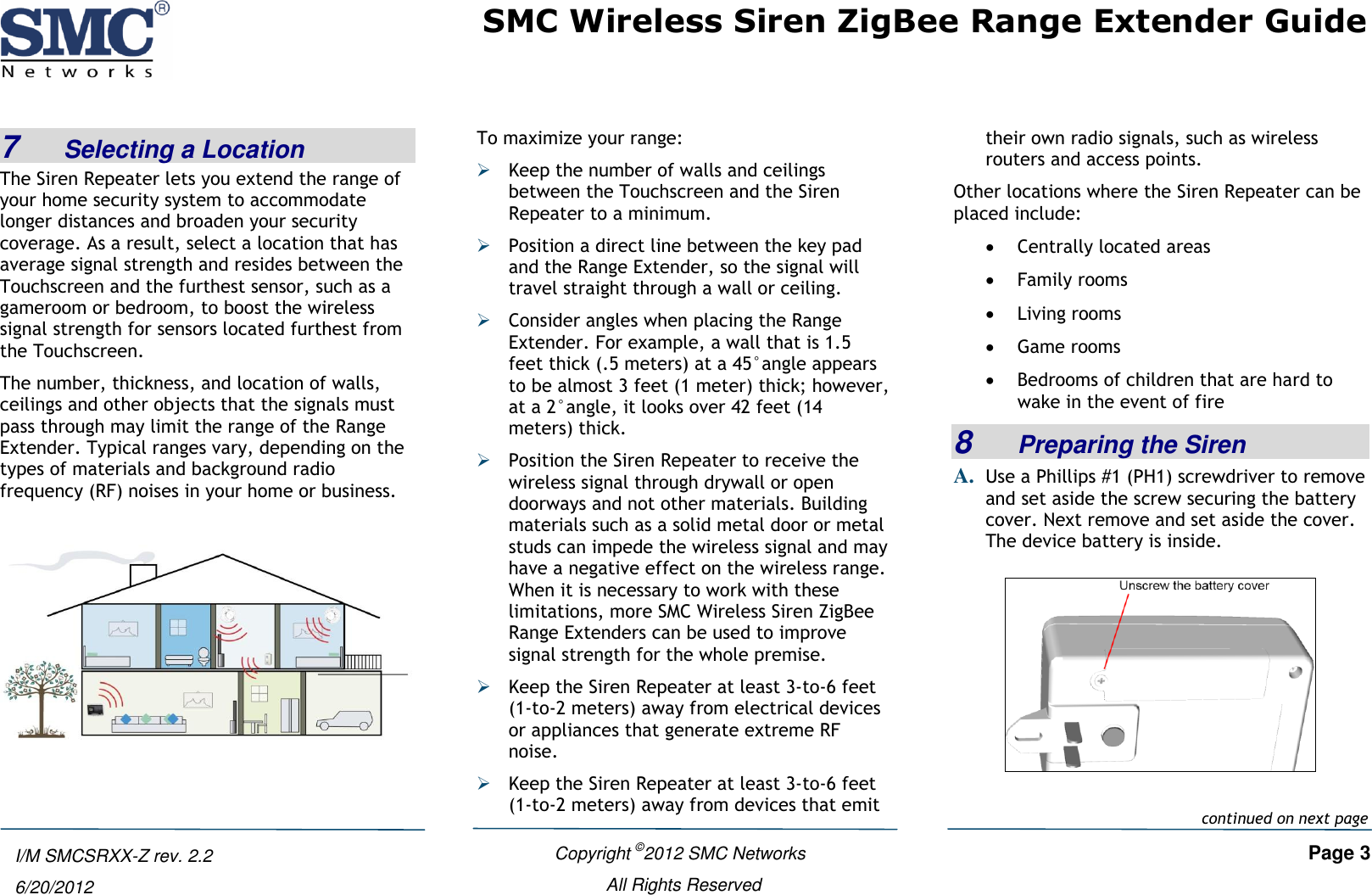SMC Wireless Siren ZigBee Range Extender Guide   Copyright ©2012 SMC Networks   Page 3 All Rights Reserved  I/M SMCSRXX-Z rev. 2.2 6/20/2012 7    Selecting a Location The Siren Repeater lets you extend the range of your home security system to accommodate longer distances and broaden your security coverage. As a result, select a location that has average signal strength and resides between the Touchscreen and the furthest sensor, such as a gameroom or bedroom, to boost the wireless signal strength for sensors located furthest from the Touchscreen. The number, thickness, and location of walls, ceilings and other objects that the signals must pass through may limit the range of the Range Extender. Typical ranges vary, depending on the types of materials and background radio frequency (RF) noises in your home or business.   To maximize your range:  Keep the number of walls and ceilings between the Touchscreen and the Siren Repeater to a minimum.  Position a direct line between the key pad and the Range Extender, so the signal will travel straight through a wall or ceiling.   Consider angles when placing the Range Extender. For example, a wall that is 1.5 feet thick (.5 meters) at a 45°angle appears to be almost 3 feet (1 meter) thick; however, at a 2°angle, it looks over 42 feet (14 meters) thick.  Position the Siren Repeater to receive the wireless signal through drywall or open doorways and not other materials. Building materials such as a solid metal door or metal studs can impede the wireless signal and may have a negative effect on the wireless range. When it is necessary to work with these limitations, more SMC Wireless Siren ZigBee Range Extenders can be used to improve signal strength for the whole premise.  Keep the Siren Repeater at least 3-to-6 feet (1-to-2 meters) away from electrical devices or appliances that generate extreme RF noise.  Keep the Siren Repeater at least 3-to-6 feet (1-to-2 meters) away from devices that emit their own radio signals, such as wireless routers and access points. Other locations where the Siren Repeater can be placed include:  Centrally located areas  Family rooms  Living rooms  Game rooms  Bedrooms of children that are hard to wake in the event of fire 8    Preparing the Siren A. Use a Phillips #1 (PH1) screwdriver to remove and set aside the screw securing the battery cover. Next remove and set aside the cover. The device battery is inside.    continued on next page 