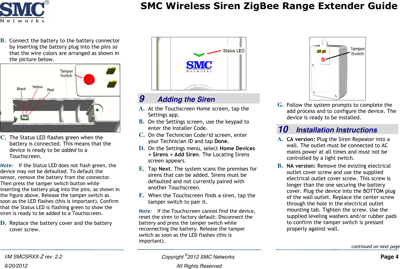 SMC Wireless Siren ZigBee Range Extender Guide   Copyright ©2012 SMC Networks   Page 4 All Rights Reserved I/M SMCSRXX-Z rev. 2.2 6/20/2012 B. Connect the battery to the battery connector by inserting the battery plug into the pins so that the wire colors are arranged as shown in the picture below.  C. The Status LED flashes green when the battery is connected. This means that the device is ready to be added to a Touchscreen. Note: If the Status LED does not flash green, the device may not be defaulted. To default the sensor, remove the battery from the connector. Then press the tamper switch button while inserting the battery plug into the pins, as shown in the figure above. Release the tamper switch as soon as the LED flashes (this is important). Confirm that the Status LED is flashing green to show the siren is ready to be added to a Touchscreen. D. Replace the battery cover and the battery cover screw.  9    Adding the Siren A. At the Touchscreen Home screen, tap the Settings app. B. On the Settings screen, use the keypad to enter the Installer Code.  C. On the Technician Code/Id screen, enter your Technician ID and tap Done. D. On the Settings menu, select Home Devices &gt; Sirens &gt; Add Siren. The Locating Sirens screen appears. E. Tap Next. The system scans the premises for sirens that can be added. Sirens must be defaulted and not currently paired with another Touchscreen.  F. When the Touchscreen finds a siren, tap the tamper switch to pair it. Note: If the Touchscreen cannot find the device, reset the siren to factory default: Disconnect the battery and press the tamper switch while reconnecting the battery. Release the tamper switch as soon as the LED flashes (this is important).  G. Follow the system prompts to complete the add process and to configure the device. The device is ready to be installed. 10   Installation Instructions A. CA version: Plug the Siren Repeater into a wall. The outlet must be connected to AC mains power at all times and must not be controlled by a light switch. B. NA version: Remove the existing electrical outlet cover screw and use the supplied electrical outlet cover screw. This screw is longer than the one securing the battery cover. Plug the device into the BOTTOM plug of the wall outlet. Replace the center screw through the hole in the electrical outlet mounting tab. Tighten the screw. Use the supplied leveling washers and/or rubber pads to confirm the tamper switch is pressed properly against wall.  continued on next page 