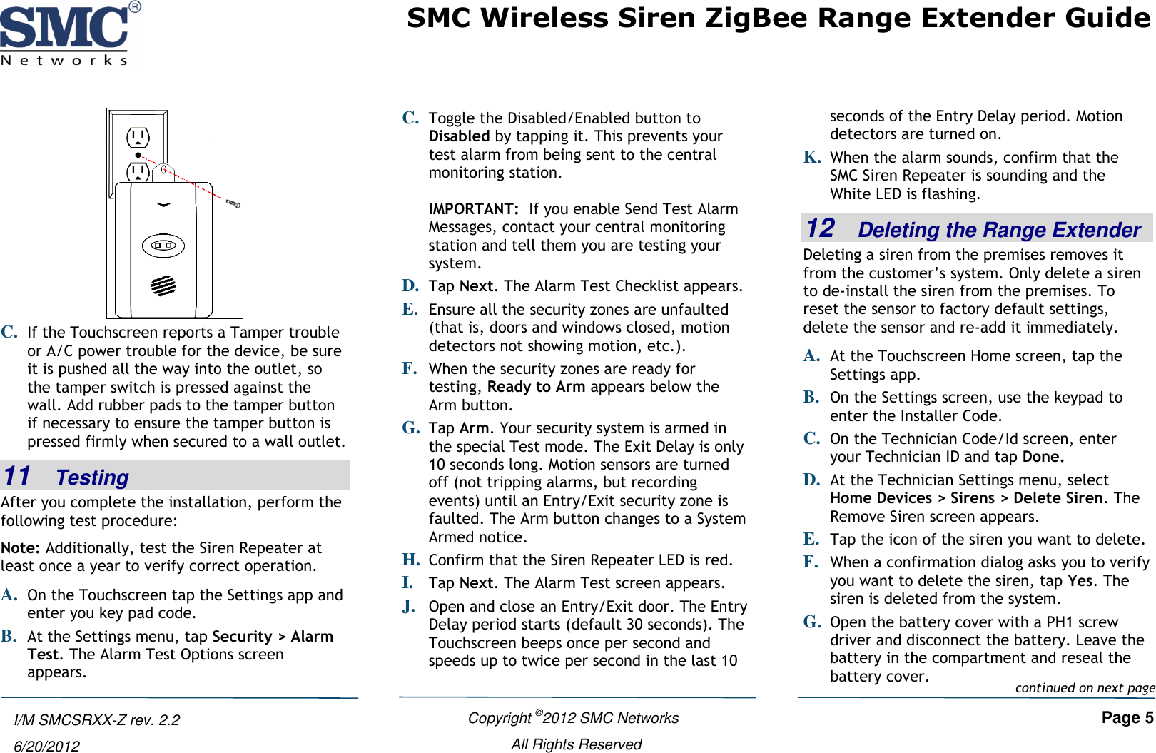 SMC Wireless Siren ZigBee Range Extender Guide    Copyright ©2012 SMC Networks   Page 5 All Rights Reserved  I/M SMCSRXX-Z rev. 2.2 6/20/2012  C. If the Touchscreen reports a Tamper trouble or A/C power trouble for the device, be sure it is pushed all the way into the outlet, so the tamper switch is pressed against the wall. Add rubber pads to the tamper button if necessary to ensure the tamper button is pressed firmly when secured to a wall outlet. 11   Testing After you complete the installation, perform the following test procedure: Note: Additionally, test the Siren Repeater at least once a year to verify correct operation. A. On the Touchscreen tap the Settings app and enter you key pad code. B. At the Settings menu, tap Security &gt; Alarm Test. The Alarm Test Options screen appears. C. Toggle the Disabled/Enabled button to Disabled by tapping it. This prevents your test alarm from being sent to the central monitoring station.  IMPORTANT:  If you enable Send Test Alarm Messages, contact your central monitoring station and tell them you are testing your system. D. Tap Next. The Alarm Test Checklist appears. E. Ensure all the security zones are unfaulted (that is, doors and windows closed, motion detectors not showing motion, etc.). F. When the security zones are ready for testing, Ready to Arm appears below the Arm button.  G. Tap Arm. Your security system is armed in the special Test mode. The Exit Delay is only 10 seconds long. Motion sensors are turned off (not tripping alarms, but recording events) until an Entry/Exit security zone is faulted. The Arm button changes to a System Armed notice. H. Confirm that the Siren Repeater LED is red. I. Tap Next. The Alarm Test screen appears. J. Open and close an Entry/Exit door. The Entry Delay period starts (default 30 seconds). The Touchscreen beeps once per second and speeds up to twice per second in the last 10 seconds of the Entry Delay period. Motion detectors are turned on. K. When the alarm sounds, confirm that the SMC Siren Repeater is sounding and the White LED is flashing. 12   Deleting the Range Extender Deleting a siren from the premises removes it from the customer’s system. Only delete a siren to de-install the siren from the premises. To reset the sensor to factory default settings, delete the sensor and re-add it immediately. A. At the Touchscreen Home screen, tap the Settings app. B. On the Settings screen, use the keypad to enter the Installer Code.  C. On the Technician Code/Id screen, enter your Technician ID and tap Done. D. At the Technician Settings menu, select Home Devices &gt; Sirens &gt; Delete Siren. The Remove Siren screen appears. E. Tap the icon of the siren you want to delete.  F. When a confirmation dialog asks you to verify you want to delete the siren, tap Yes. The siren is deleted from the system.  G. Open the battery cover with a PH1 screw driver and disconnect the battery. Leave the battery in the compartment and reseal the battery cover.  continued on next page 