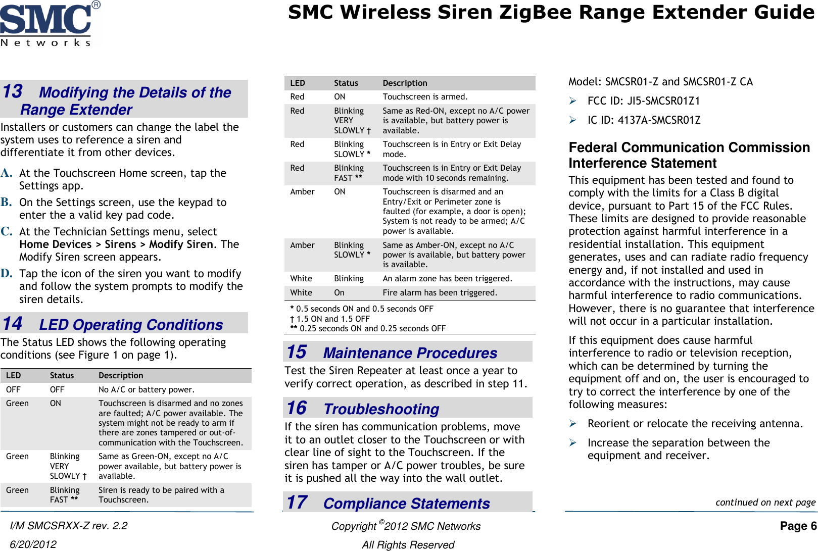 SMC Wireless Siren ZigBee Range Extender Guide   Copyright ©2012 SMC Networks   Page 6 All Rights Reserved I/M SMCSRXX-Z rev. 2.2 6/20/2012 13   Modifying the Details of the Range Extender Installers or customers can change the label the system uses to reference a siren and differentiate it from other devices. A. At the Touchscreen Home screen, tap the Settings app. B. On the Settings screen, use the keypad to enter the a valid key pad code.  C. At the Technician Settings menu, select Home Devices &gt; Sirens &gt; Modify Siren. The Modify Siren screen appears. D. Tap the icon of the siren you want to modify and follow the system prompts to modify the siren details.  14   LED Operating Conditions The Status LED shows the following operating conditions (see Figure 1 on page 1). LED Status Description OFF OFF No A/C or battery power. Green ON Touchscreen is disarmed and no zones are faulted; A/C power available. The system might not be ready to arm if there are zones tampered or out-of-communication with the Touchscreen. Green Blinking VERY SLOWLY † Same as Green-ON, except no A/C power available, but battery power is available. Green Blinking FAST ** Siren is ready to be paired with a Touchscreen. LED Status Description Red ON Touchscreen is armed. Red Blinking VERY SLOWLY † Same as Red-ON, except no A/C power is available, but battery power is available. Red Blinking SLOWLY * Touchscreen is in Entry or Exit Delay mode. Red Blinking FAST ** Touchscreen is in Entry or Exit Delay mode with 10 seconds remaining. Amber ON Touchscreen is disarmed and an Entry/Exit or Perimeter zone is faulted (for example, a door is open); System is not ready to be armed; A/C power is available. Amber Blinking SLOWLY * Same as Amber-ON, except no A/C power is available, but battery power is available. White Blinking An alarm zone has been triggered. White On Fire alarm has been triggered. * 0.5 seconds ON and 0.5 seconds OFF † 1.5 ON and 1.5 OFF ** 0.25 seconds ON and 0.25 seconds OFF 15   Maintenance Procedures Test the Siren Repeater at least once a year to verify correct operation, as described in step 11. 16   Troubleshooting If the siren has communication problems, move it to an outlet closer to the Touchscreen or with clear line of sight to the Touchscreen. If the siren has tamper or A/C power troubles, be sure it is pushed all the way into the wall outlet. 17   Compliance Statements Model: SMCSR01-Z and SMCSR01-Z CA  FCC ID: JI5-SMCSR01Z1  IC ID: 4137A-SMCSR01Z Federal Communication Commission Interference Statement This equipment has been tested and found to comply with the limits for a Class B digital device, pursuant to Part 15 of the FCC Rules. These limits are designed to provide reasonable protection against harmful interference in a residential installation. This equipment generates, uses and can radiate radio frequency energy and, if not installed and used in accordance with the instructions, may cause harmful interference to radio communications. However, there is no guarantee that interference will not occur in a particular installation.  If this equipment does cause harmful interference to radio or television reception, which can be determined by turning the equipment off and on, the user is encouraged to try to correct the interference by one of the following measures:  Reorient or relocate the receiving antenna.  Increase the separation between the equipment and receiver.continued on next page 