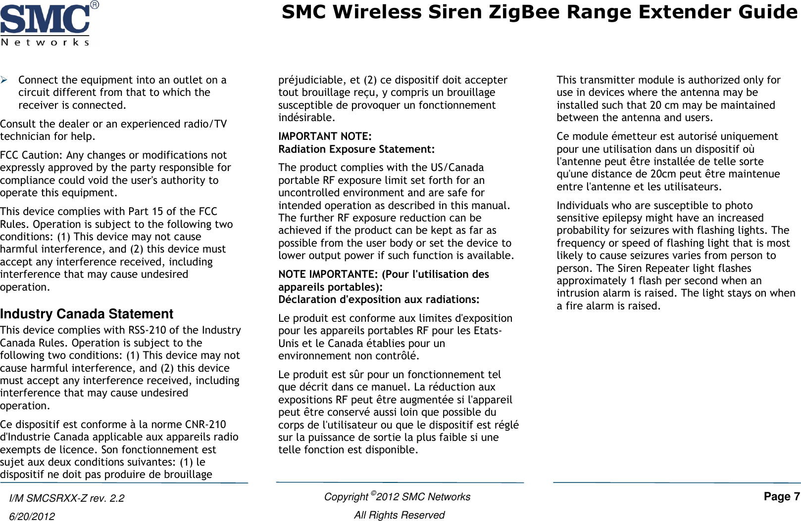 SMC Wireless Siren ZigBee Range Extender Guide   Copyright ©2012 SMC Networks   Page 7 All Rights Reserved  I/M SMCSRXX-Z rev. 2.2 6/20/2012  Connect the equipment into an outlet on a circuit different from that to which the receiver is connected. Consult the dealer or an experienced radio/TV technician for help. FCC Caution: Any changes or modifications not expressly approved by the party responsible for compliance could void the user&apos;s authority to operate this equipment. This device complies with Part 15 of the FCC Rules. Operation is subject to the following two conditions: (1) This device may not cause harmful interference, and (2) this device must accept any interference received, including interference that may cause undesired operation. Industry Canada Statement This device complies with RSS-210 of the Industry Canada Rules. Operation is subject to the following two conditions: (1) This device may not cause harmful interference, and (2) this device must accept any interference received, including interference that may cause undesired operation. Ce dispositif est conforme à la norme CNR-210 d&apos;Industrie Canada applicable aux appareils radio exempts de licence. Son fonctionnement est sujet aux deux conditions suivantes: (1) le dispositif ne doit pas produire de brouillage préjudiciable, et (2) ce dispositif doit accepter tout brouillage reçu, y compris un brouillage susceptible de provoquer un fonctionnement indésirable. IMPORTANT NOTE: Radiation Exposure Statement: The product complies with the US/Canada portable RF exposure limit set forth for an uncontrolled environment and are safe for intended operation as described in this manual. The further RF exposure reduction can be achieved if the product can be kept as far as possible from the user body or set the device to lower output power if such function is available. NOTE IMPORTANTE: (Pour l&apos;utilisation des appareils portables): Déclaration d&apos;exposition aux radiations: Le produit est conforme aux limites d&apos;exposition pour les appareils portables RF pour les Etats-Unis et le Canada établies pour un environnement non contrôlé. Le produit est sûr pour un fonctionnement tel que décrit dans ce manuel. La réduction aux expositions RF peut être augmentée si l&apos;appareil peut être conservé aussi loin que possible du corps de l&apos;utilisateur ou que le dispositif est réglé sur la puissance de sortie la plus faible si une telle fonction est disponible. This transmitter module is authorized only for use in devices where the antenna may be installed such that 20 cm may be maintained between the antenna and users. Ce module émetteur est autorisé uniquement pour une utilisation dans un dispositif où l&apos;antenne peut être installée de telle sorte qu&apos;une distance de 20cm peut être maintenue entre l&apos;antenne et les utilisateurs. Individuals who are susceptible to photo sensitive epilepsy might have an increased probability for seizures with flashing lights. The frequency or speed of flashing light that is most likely to cause seizures varies from person to person. The Siren Repeater light flashes approximately 1 flash per second when an intrusion alarm is raised. The light stays on when a fire alarm is raised.   