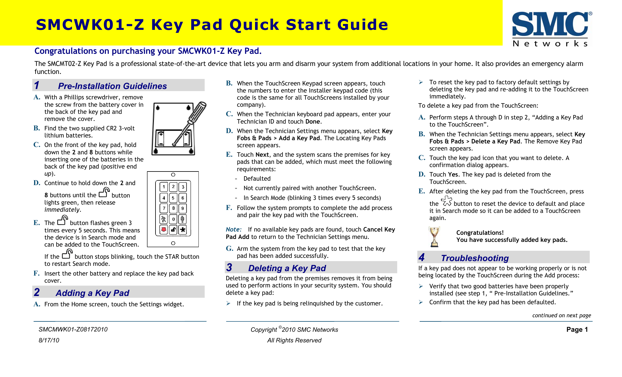  SMCWK01-Z Key Pad Quick Start Guide  Copyright ©2010 SMC Networks     Page 1  All Rights Reserved  SMCMWK01-Z08172010 8/17/10 1     Pre-Installation Guidelines A. With a Phillips screwdriver, remove the screw from the battery cover in the back of the key pad and remove the cover. B. Find the two supplied CR2 3-volt lithium batteries. C. On the front of the key pad, hold down the 2 and 8 buttons while inserting one of the batteries in thback of the key pad (positive end up). e D. Continue to hold down the 2 and 8 buttons until the   button lights green, then release immediately.  E. The   button flashes green 3 times every 5 seconds. This means the device is in Search mode and can be added to the TouchScreen. If the   button stops blinking, touch the STARto restart Search mode.  buttoF. Insert the other battery and replace the key pad back cover.  n 2    Adding a Key Pad A. From the Home screen, touch the Settings widget. B. When the TouchScreen Keypad screen appears, touch the numbers to enter the Installer keypad code (this code is the same for all TouchScreens installed by your company). C. When the Technician keyboard pad appears, enter your Technician ID and touch Done. D. When the Technician Settings menu appears, select Key Fobs &amp; Pads &gt; Add a Key Pad. The Locating Key Pads screen appears. E. Touch Next, and the system scans the premises for key pads that can be added, which must meet the following requirements: -  Defaulted -  Not currently paired with another TouchScreen. -  In Search Mode (blinking 3 times every 5 seconds) F. Follow the system prompts to complete the add process and pair the key pad with the TouchScreen. Note: If no available key pads are found, touch Cancel Key Pad Add to return to the Technician Settings menu.  G. Arm the system from the key pad to test that the key pa  hd  as been added successfully.3    Deleting a Key Pad Deleting a key pad from the premises removes it from being used to perform actions in your security system. You should delete a key pad:  If the key pad is being relinquished by the customer. ¾¾ To reset the key pad to factory default settings by deleting the key pad and re-adding it to the TouchScreen immediately. Congratulations on purchasing your SMCWK01-Z Key Pad. The SMCMT02-Z Key Pad is a professional state-of-the-art device that lets you arm and disarm your system from additional locations in your home. It also provides an emergency alarm function.  To delete a key pad from the TouchScreen:  A. Perform steps A through D in step 2, “Adding a Key Pad to the TouchScreen”. B. When the Technician Settings menu appears, select Key Fobs &amp; Pads &gt; Delete a Key Pad. The Remove Key Pad screen appears. C. Touch the key pad icon that you want to delete. A confirmation dialog appears. D. Touch Yes. The key pad is deleted from the TouchScreen. E. After deleting the key pad from the TouchScreen, press the   button to reset the device to default and place it in Search mode so it can be added to a TouchScreen again.  4    Troubleshooting If a key pad does not appear to be working properly or is not being located by the TouchScreen during the Add process: ¾ Verify that two good batteries have been properly installed (see step 1, “ .”  Pre-Installation Guidelines¾ Confirm that the key pad has been defaulted.   Congratulations! You have successfully added key pads. continued on next page 
