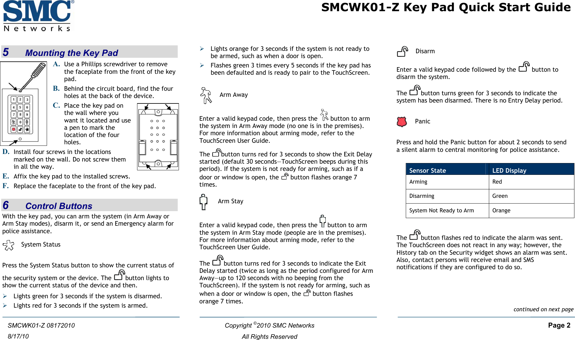  SMCWK01-Z Key Pad Quick Start Guide  Copyright ©2010 SMC Networks     Page 2  All Rights Reserved SMCWK01-Z 08172010 8/17/10 5    Mounting the Key Pad A. Use a Phillips screwdriver to remove the faceplate from the front of the key pad.  B. Behind the circuit board, find the four holes at the back of the device.  C. Place the key pad on the wall where you want it located and use a pen to mark the location of the four holes. D. E. Affix the key pad to the installed screws. Install four screws in the locations marked on the wall. Do not screw them in all the way. F. Replace the faceplate to the front of the key pad.  6    Control Buttons With the key pad, you can arm the system (in Arm Away or Arm Stay modes), disarm it, or send an Emergency alarm for police assistance.   System Status  Press the System Status button to show the current status of the security system or the device. The  button lights to show the current status of the device and then. ¾ Lights green for 3 seconds if the system is disarmed. ¾ Lights red for 3 seconds if the system is armed. ¾ Lights orange for 3 seconds if the system is not ready to be armed, such as when a door is open. ¾ Flashes green 3 times every 5 seconds if the key pad has been defaulted and is ready to pair to the TouchScreen.   Arm Away Enter a valid keypad code, then press the   button to arm the system in Arm Away mode (no one is in the premises). For more information about arming mode, refer to the TouchScreen User Guide. The  button turns red for 3 seconds to show the Exit Delay started (default 30 seconds—TouchScreen beeps during this period). If the system is not ready for arming, such as if a door or window is open, the   button flashes orange 7 times.  Arm Stay Enter a valid keypad code, then press the   button to arm the system in Arm Stay mode (people are in the premises). For more information about arming mode, refer to the TouchScreen User Guide. The  button turns red for 3 seconds to indicate the Exit Delay started (twice as long as the period configured for Arm Away—up to 120 seconds with no beeping from the TouchScreen). If the system is not ready for arming, such as when a door or window is open, the   button flashes orange 7 times.   Disarm Enter a valid keypad code followed by the   button to disarm the system.  The  button turns green for 3 seconds to indicate the system has been disarmed. There is no Entry Delay period.    Panic  Press and hold the Panic button for about 2 seconds to send a silent alarm to central monitoring for police assistance.   The  button flashes red to indicate the alarm was sent. The TouchScreen does not react in any way; however, the History tab on the Security widget shows an alarm was sent. Also, contact persons will receive email and SMS notifications if they are configured to do so.   Sensor State  LED Display Arming Red Disarming Green System Not Ready to Arm  Orange continued on next page