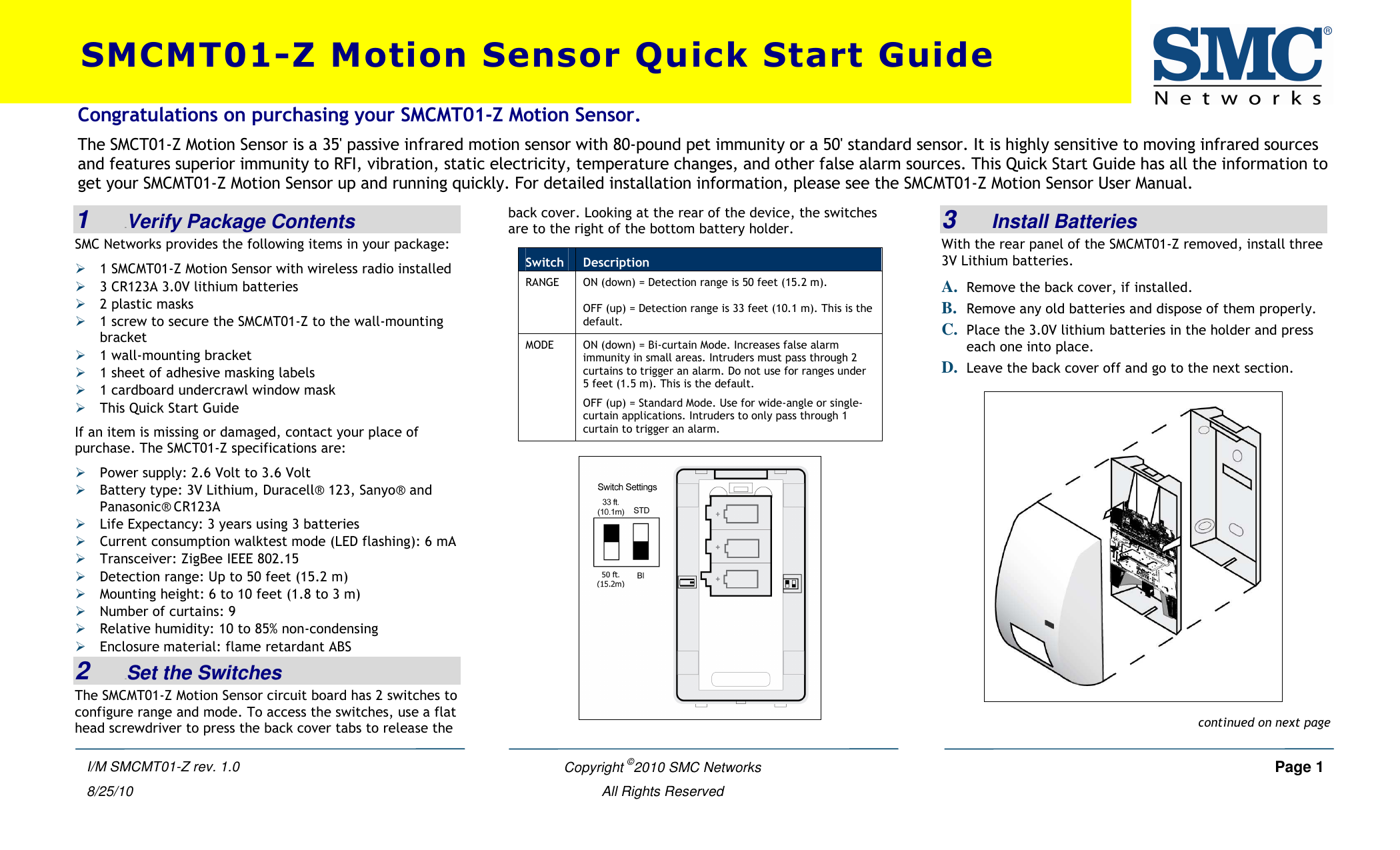    Copyright ©2010 SMC Networks     Page 1  All Rights Reserved I/M SMCMT01-Z rev. 1.0 8/25/10  1   0BVerify Package Contents SMC Networks provides the following items in your package:  1 SMCMT01-Z Motion Sensor with wireless radio installed  3 CR123A 3.0V lithium batteries  2 plastic masks  1 screw to secure the SMCMT01-Z to the wall-mounting bracket  1 wall-mounting bracket  1 sheet of adhesive masking labels  1 cardboard undercrawl window mask  This Quick Start Guide If an item is missing or damaged, contact your place of purchase. The SMCT01-Z specifications are:  Power supply: 2.6 Volt to 3.6 Volt  Battery type: 3V Lithium, Duracell® 123, Sanyo® and Panasonic® CR123A   Life Expectancy: 3 years using 3 batteries  Current consumption walktest mode (LED flashing): 6 mA  Transceiver: ZigBee IEEE 802.15  Detection range: Up to 50 feet (15.2 m)  Mounting height: 6 to 10 feet (1.8 to 3 m)  Number of curtains: 9  Relative humidity: 10 to 85% non-condensing  Enclosure material: flame retardant ABS 2   1BSet the Switches The SMCMT01-Z Motion Sensor circuit board has 2 switches to configure range and mode. To access the switches, use a flat head screwdriver to press the back cover tabs to release the back cover. Looking at the rear of the device, the switches are to the right of the bottom battery holder.    3   Install Batteries With the rear panel of the SMCMT01-Z removed, install three 3V Lithium batteries. A. Remove the back cover, if installed. B. Remove any old batteries and dispose of them properly. C. Place the 3.0V lithium batteries in the holder and press each one into place. D. Leave the back cover off and go to the next section.     Switch  Description ON (down) = Detection range is 50 feet (15.2 m). RANGE OFF (up) = Detection range is 33 feet (10.1 m). This is the default. ON (down) = Bi-curtain Mode. Increases false alarm immunity in small areas. Intruders must pass through 2 curtains to trigger an alarm. Do not use for ranges under 5 feet (1.5 m). This is the default. MODE OFF (up) = Standard Mode. Use for wide-angle or single-curtain applications. Intruders to only pass through 1 curtain to trigger an alarm. Congratulations on purchasing your SMCMT01-Z Motion Sensor. The SMCT01-Z Motion Sensor is a 35&apos; passive infrared motion sensor with 80-pound pet immunity or a 50&apos; standard sensor. It is highly sensitive to moving infrared sources and features superior immunity to RFI, vibration, static electricity, temperature changes, and other false alarm sources. This Quick Start Guide has all the information to get your SMCMT01-Z Motion Sensor up and running quickly. For detailed installation information, please see the SMCMT01-Z Motion Sensor User Manual.  SMCMT01-Z Motion Sensor Quick Start Guide continued on next page