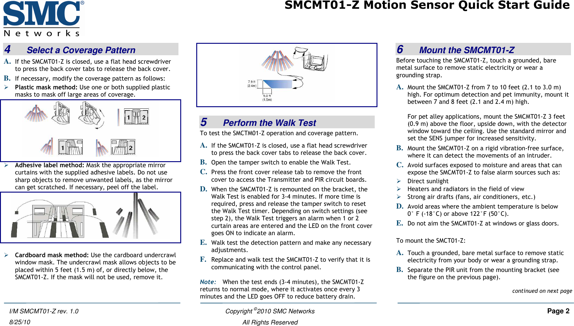 SMCMT01-Z Motion Sensor Quick Start Guide   Copyright ©2010 SMC Networks     Page 2  All Rights Reserved  I/M SMCMT01-Z rev. 1.0 8/25/10 4   Select a Coverage Pattern A. If the SMCMT01-Z is closed, use a flat head screwdriver to press the back cover tabs to release the back cover. B. If necessary, modify the coverage pattern as follows:  Plastic mask method: Use one or both supplied plastic masks to mask off large areas of coverage.   Adhesive label method: Mask the appropriate mirror curtains with the supplied adhesive labels. Do not use sharp objects to remove unwanted labels, as the mirror can get scratched. If necessary, peel off the label.    Cardboard mask method: Use the cardboard undercrawl window mask. The undercrawl mask allows objects to be placed within 5 feet (1.5 m) of, or directly below, the SMCMT01-Z. If the mask will not be used, remove it.    5   Perform the Walk Test To test the SMCTM01-Z operation and coverage pattern.  A. If the SMCMT01-Z is closed, use a flat head screwdriver to press the back cover tabs to release the back cover. B. Open the tamper switch to enable the Walk Test. C. Press the front cover release tab to remove the front cover to access the Transmitter and PIR circuit boards. D. When the SMCMT01-Z is remounted on the bracket, the Walk Test is enabled for 3-4 minutes. If more time is required, press and release the tamper switch to reset the Walk Test timer. Depending on switch settings (see step 2), the Walk Test triggers an alarm when 1 or 2 curtain areas are entered and the LED on the front cover goes ON to indicate an alarm. E. Walk test the detection pattern and make any necessary adjustments. F. Replace and walk test the SMCMT01-Z to verify that it is communicating with the control panel. Note: When the test ends (3-4 minutes), the SMCMT01-Z  returns to normal mode, where it activates once every 3 minutes and the LED goes OFF to reduce battery drain. 6   Mount the SMCMT01-Z Before touching the SMCMT01-Z, touch a grounded, bare metal surface to remove static electricity or wear a grounding strap. A. Mount the SMCMT01-Z from 7 to 10 feet (2.1 to 3.0 m) high. For optimum detection and pet immunity, mount it between 7 and 8 feet (2.1 and 2.4 m) high.   For pet alley applications, mount the SMCMT01-Z 3 feet (0.9 m) above the floor, upside down, with the detector window toward the ceiling. Use the standard mirror and set the SENS jumper for increased sensitivity.  B. Mount the SMCMT01-Z on a rigid vibration-free surface, where it can detect the movements of an intruder.  C. Avoid surfaces exposed to moisture and areas that can expose the SMCMT01-Z to false alarm sources such as:  Direct sunlight  Heaters and radiators in the field of view  Strong air drafts (fans, air conditioners, etc.) D. Avoid areas where the ambient temperature is below  0° F (-18°C) or above 122°F (50°C). E. Do not aim the SMCMT01-Z at windows or glass doors.  To mount the SMCT01-Z: A. Touch a grounded, bare metal surface to remove static electricity from your body or wear a grounding strap. B. Separate the PIR unit from the mounting bracket (see the figure on the previous page).continued on next page