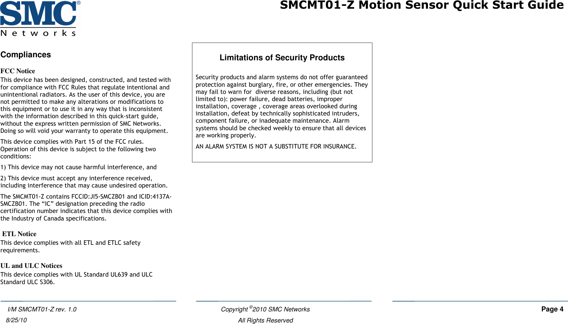 SMCMT01-Z Motion Sensor Quick Start Guide   Copyright ©2010 SMC Networks     Page 4  All Rights Reserved   I/M SMCMT01-Z rev. 1.0 8/25/10 Compliances FCC Notice This device has been designed, constructed, and tested with for compliance with FCC Rules that regulate intentional and unintentional radiators. As the user of this device, you are not permitted to make any alterations or modifications to this equipment or to use it in any way that is inconsistent with the information described in this quick-start guide, without the express written permission of SMC Networks. Doing so will void your warranty to operate this equipment. This device complies with Part 15 of the FCC rules. Operation of this device is subject to the following two conditions:  1) This device may not cause harmful interference, and  2) This device must accept any interference received, including interference that may cause undesired operation. The SMCMT01-Z contains FCCID:JI5-SMCZB01 and ICID:4137A-SMCZB01. The “IC” designation preceding the radio certification number indicates that this device complies with the Industry of Canada specifications.  ETL Notice This device complies with all ETL and ETLC safety requirements. UL and ULC Notices This device complies with UL Standard UL639 and ULC Standard ULC S306.  Limitations of Security Products  Security products and alarm systems do not offer guaranteed protection against burglary, fire, or other emergencies. They may fail to warn for  diverse reasons, including (but not limited to): power failure, dead batteries, improper installation, coverage , coverage areas overlooked during installation, defeat by technically sophisticated intruders, component failure, or inadequate maintenance. Alarm systems should be checked weekly to ensure that all devices are working properly.  AN ALARM SYSTEM IS NOT A SUBSTITUTE FOR INSURANCE.   