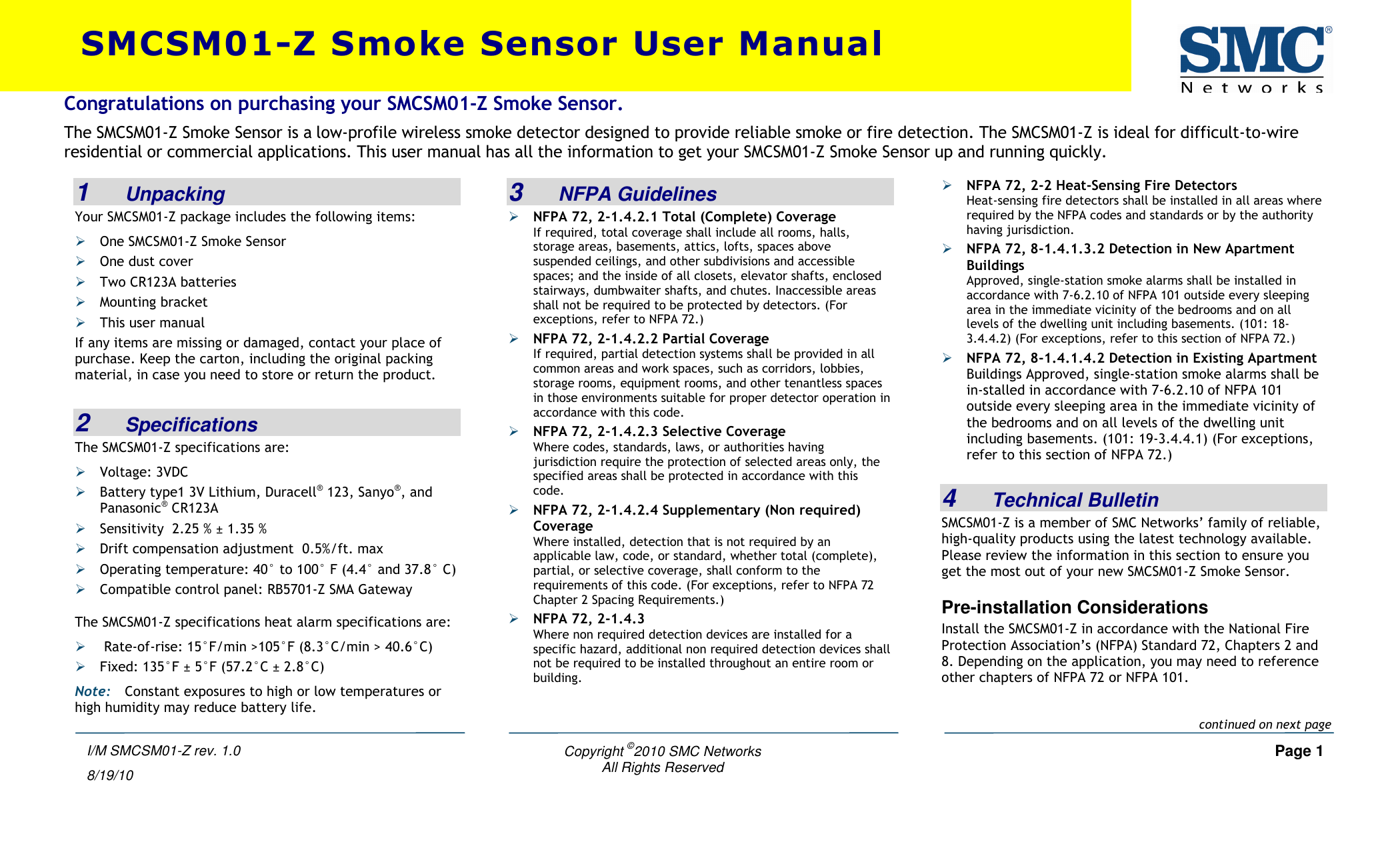    Copyright ©2010 SMC Networks     Page 1 All Rights Reserved  I/M SMCSM01-Z rev. 1.0 8/19/10 1   Unpacking Your SMCSM01-Z package includes the following items:  One SMCSM01-Z Smoke Sensor  One dust cover  Two CR123A batteries  Mounting bracket  This user manual If any items are missing or damaged, contact your place of purchase. Keep the carton, including the original packing material, in case you need to store or return the product.  2   Specifications The SMCSM01-Z specifications are:  Voltage: 3VDC   Battery type1 3V Lithium, Duracell® 123, Sanyo®, and Panasonic® CR123A  Sensitivity  2.25 % ± 1.35 %  Drift compensation adjustment  0.5%/ft. max  Operating temperature: 40° to 100° F (4.4° and 37.8° C)  Compatible control panel: RB5701-Z SMA Gateway The SMCSM01-Z specifications heat alarm specifications are:   Rate-of-rise: 15°F/min &gt;105°F (8.3°C/min &gt; 40.6°C)  Fixed: 135°F ± 5°F (57.2°C ± 2.8°C) Note: Constant exposures to high or low temperatures or high humidity may reduce battery life.  3   NFPA Guidelines  NFPA 72, 2-1.4.2.1 Total (Complete) Coverage If required, total coverage shall include all rooms, halls, storage areas, basements, attics, lofts, spaces above suspended ceilings, and other subdivisions and accessible spaces; and the inside of all closets, elevator shafts, enclosed stairways, dumbwaiter shafts, and chutes. Inaccessible areas shall not be required to be protected by detectors. (For exceptions, refer to NFPA 72.)  NFPA 72, 2-1.4.2.2 Partial Coverage If required, partial detection systems shall be provided in all common areas and work spaces, such as corridors, lobbies, storage rooms, equipment rooms, and other tenantless spaces in those environments suitable for proper detector operation in accordance with this code.  NFPA 72, 2-1.4.2.3 Selective Coverage Where codes, standards, laws, or authorities having jurisdiction require the protection of selected areas only, the specified areas shall be protected in accordance with this code.  NFPA 72, 2-1.4.2.4 Supplementary (Non required) Coverage Where installed, detection that is not required by an applicable law, code, or standard, whether total (complete), partial, or selective coverage, shall conform to the requirements of this code. (For exceptions, refer to NFPA 72 Chapter 2 Spacing Requirements.)  NFPA 72, 2-1.4.3 Where non required detection devices are installed for a specific hazard, additional non required detection devices shall not be required to be installed throughout an entire room or building.  NFPA 72, 2-2 Heat-Sensing Fire Detectors Heat-sensing fire detectors shall be installed in all areas where required by the NFPA codes and standards or by the authority having jurisdiction.  NFPA 72, 8-1.4.1.3.2 Detection in New Apartment Buildings Approved, single-station smoke alarms shall be installed in accordance with 7-6.2.10 of NFPA 101 outside every sleeping area in the immediate vicinity of the bedrooms and on all levels of the dwelling unit including basements. (101: 18-3.4.4.2) (For exceptions, refer to this section of NFPA 72.)  NFPA 72, 8-1.4.1.4.2 Detection in Existing Apartment Buildings Approved, single-station smoke alarms shall be in-stalled in accordance with 7-6.2.10 of NFPA 101 outside every sleeping area in the immediate vicinity of the bedrooms and on all levels of the dwelling unit including basements. (101: 19-3.4.4.1) (For exceptions, refer to this section of NFPA 72.)  4   Technical Bulletin SMCSM01-Z is a member of SMC Networks’ family of reliable, high-quality products using the latest technology available. Please review the information in this section to ensure you get the most out of your new SMCSM01-Z Smoke Sensor. Pre-installation Considerations Install the SMCSM01-Z in accordance with the National Fire Protection Association’s (NFPA) Standard 72, Chapters 2 and 8. Depending on the application, you may need to reference other chapters of NFPA 72 or NFPA 101. SMCSM01-Z Smoke Sensor User Manual Congratulations on purchasing your SMCSM01-Z Smoke Sensor. The SMCSM01-Z Smoke Sensor is a low-profile wireless smoke detector designed to provide reliable smoke or fire detection. The SMCSM01-Z is ideal for difficult-to-wire residential or commercial applications. This user manual has all the information to get your SMCSM01-Z Smoke Sensor up and running quickly.   continued on next page 