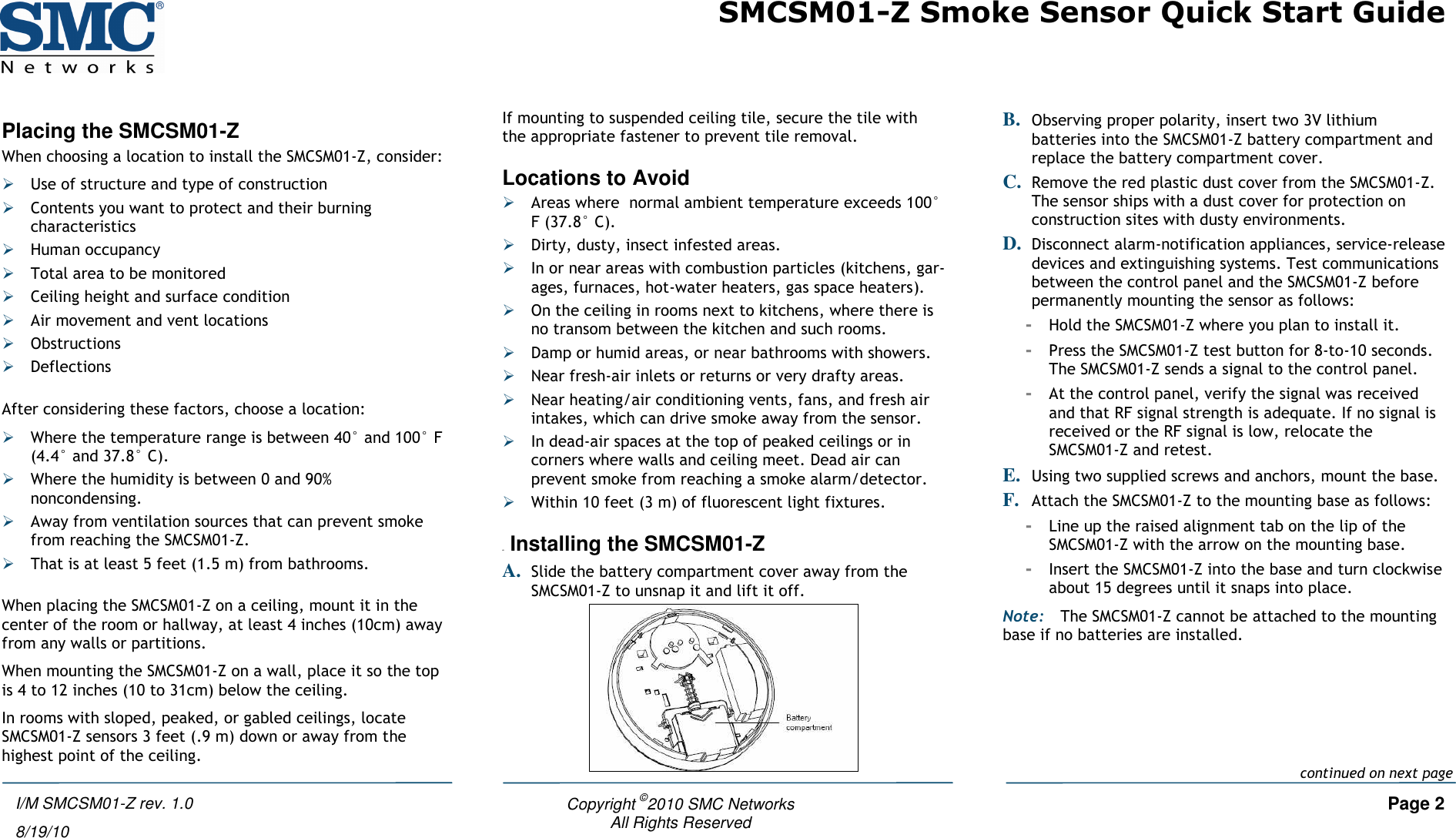 SMCSM01-Z Smoke Sensor Quick Start Guide   Copyright ©2010 SMC Networks     Page 2 All Rights Reserved  I/M SMCSM01-Z rev. 1.0 8/19/10 Placing the SMCSM01-Z When choosing a location to install the SMCSM01-Z, consider:  Use of structure and type of construction  Contents you want to protect and their burning characteristics  Human occupancy  Total area to be monitored  Ceiling height and surface condition  Air movement and vent locations  Obstructions  Deflections  After considering these factors, choose a location:  Where the temperature range is between 40° and 100° F (4.4° and 37.8° C).  Where the humidity is between 0 and 90% noncondensing.  Away from ventilation sources that can prevent smoke from reaching the SMCSM01-Z.  That is at least 5 feet (1.5 m) from bathrooms.  When placing the SMCSM01-Z on a ceiling, mount it in the center of the room or hallway, at least 4 inches (10cm) away from any walls or partitions. When mounting the SMCSM01-Z on a wall, place it so the top is 4 to 12 inches (10 to 31cm) below the ceiling. In rooms with sloped, peaked, or gabled ceilings, locate SMCSM01-Z sensors 3 feet (.9 m) down or away from the highest point of the ceiling. If mounting to suspended ceiling tile, secure the tile with the appropriate fastener to prevent tile removal. Locations to Avoid  Areas where  normal ambient temperature exceeds 100° F (37.8° C).  Dirty, dusty, insect infested areas.  In or near areas with combustion particles (kitchens, gar-ages, furnaces, hot-water heaters, gas space heaters).  On the ceiling in rooms next to kitchens, where there is no transom between the kitchen and such rooms.  Damp or humid areas, or near bathrooms with showers.   Near fresh-air inlets or returns or very drafty areas.  Near heating/air conditioning vents, fans, and fresh air intakes, which can drive smoke away from the sensor.  In dead-air spaces at the top of peaked ceilings or in corners where walls and ceiling meet. Dead air can prevent smoke from reaching a smoke alarm/detector.  Within 10 feet (3 m) of fluorescent light fixtures.  4B Installing the SMCSM01-Z A. Slide the battery compartment cover away from the SMCSM01-Z to unsnap it and lift it off.  B. Observing proper polarity, insert two 3V lithium batteries into the SMCSM01-Z battery compartment and replace the battery compartment cover. C. Remove the red plastic dust cover from the SMCSM01-Z. The sensor ships with a dust cover for protection on construction sites with dusty environments. D. Disconnect alarm-notification appliances, service-release devices and extinguishing systems. Test communications between the control panel and the SMCSM01-Z before permanently mounting the sensor as follows: - Hold the SMCSM01-Z where you plan to install it. - Press the SMCSM01-Z test button for 8-to-10 seconds. The SMCSM01-Z sends a signal to the control panel. - At the control panel, verify the signal was received and that RF signal strength is adequate. If no signal is received or the RF signal is low, relocate the SMCSM01-Z and retest. E. Using two supplied screws and anchors, mount the base. F. Attach the SMCSM01-Z to the mounting base as follows: - Line up the raised alignment tab on the lip of the SMCSM01-Z with the arrow on the mounting base. - Insert the SMCSM01-Z into the base and turn clockwise about 15 degrees until it snaps into place. Note: The SMCSM01-Z cannot be attached to the mounting base if no batteries are installed. continued on next page 