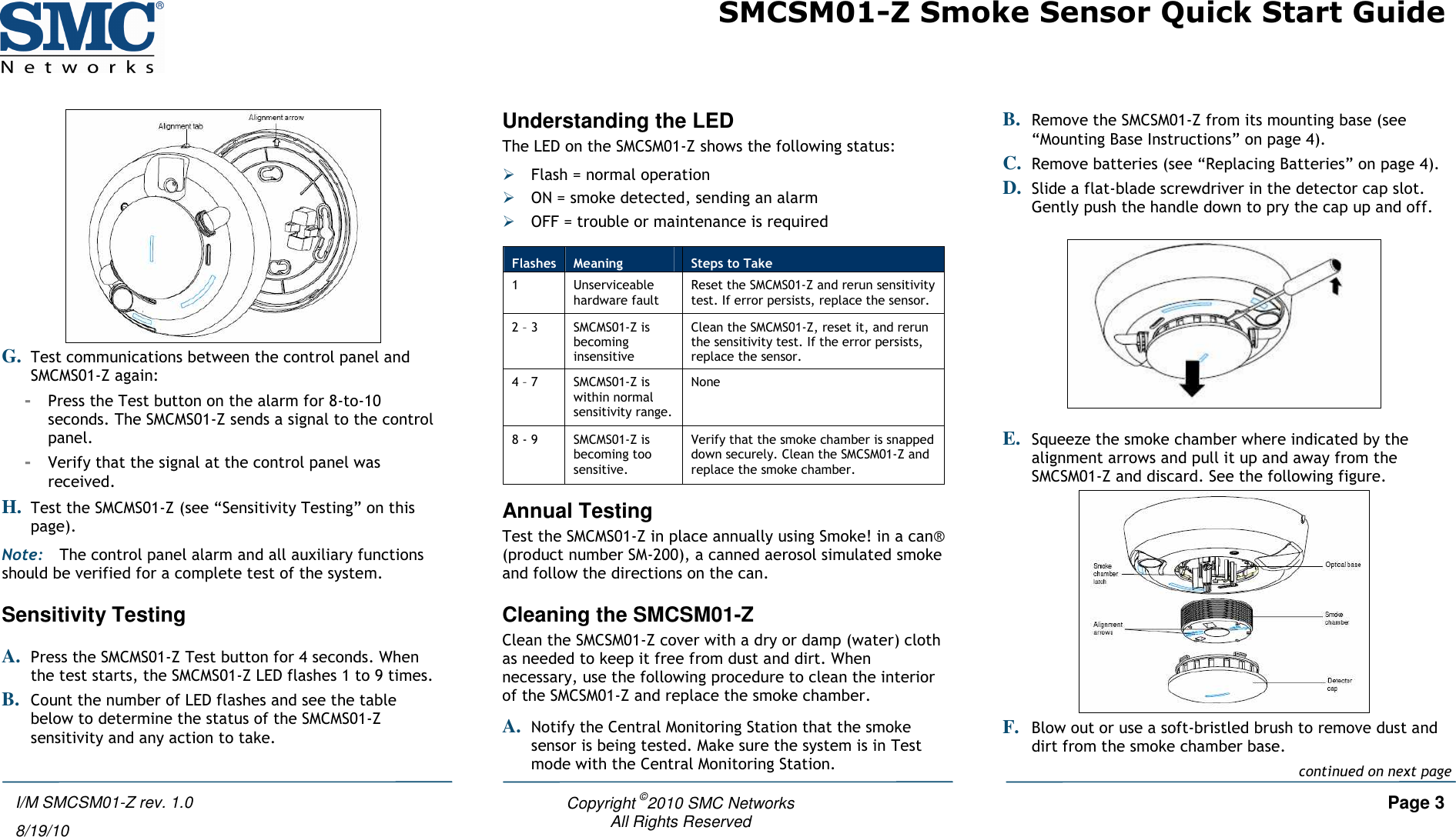 SMCSM01-Z Smoke Sensor Quick Start Guide   Copyright ©2010 SMC Networks     Page 3 All Rights Reserved  I/M SMCSM01-Z rev. 1.0 8/19/10  G. Test communications between the control panel and SMCMS01-Z again: - Press the Test button on the alarm for 8-to-10 seconds. The SMCMS01-Z sends a signal to the control panel. - Verify that the signal at the control panel was received. H. Test the SMCMS01-Z (see “Sensitivity Testing” on this page). Note: The control panel alarm and all auxiliary functions should be verified for a complete test of the system. Sensitivity Testing A. Press the SMCMS01-Z Test button for 4 seconds. When the test starts, the SMCMS01-Z LED flashes 1 to 9 times. B. Count the number of LED flashes and see the table below to determine the status of the SMCMS01-Z sensitivity and any action to take.  Understanding the LED The LED on the SMCSM01-Z shows the following status:  Flash = normal operation  ON = smoke detected, sending an alarm  OFF = trouble or maintenance is required Annual Testing Test the SMCMS01-Z in place annually using Smoke! in a can® (product number SM-200), a canned aerosol simulated smoke and follow the directions on the can. Cleaning the SMCSM01-Z Clean the SMCSM01-Z cover with a dry or damp (water) cloth as needed to keep it free from dust and dirt. When necessary, use the following procedure to clean the interior of the SMCSM01-Z and replace the smoke chamber. A. Notify the Central Monitoring Station that the smoke sensor is being tested. Make sure the system is in Test mode with the Central Monitoring Station. B. Remove the SMCSM01-Z from its mounting base (see “Mounting Base Instructions” on page 4). C. Remove batteries (see “Replacing Batteries” on page 4). D. Slide a flat-blade screwdriver in the detector cap slot. Gently push the handle down to pry the cap up and off.    E. Squeeze the smoke chamber where indicated by the alignment arrows and pull it up and away from the SMCSM01-Z and discard. See the following figure.  F. Blow out or use a soft-bristled brush to remove dust and dirt from the smoke chamber base. Flashes  Meaning  Steps to Take 1  Unserviceable hardware fault Reset the SMCMS01-Z and rerun sensitivity test. If error persists, replace the sensor. 2 – 3  SMCMS01-Z is becoming insensitive Clean the SMCMS01-Z, reset it, and rerun the sensitivity test. If the error persists, replace the sensor. 4 – 7  SMCMS01-Z is within normal sensitivity range. None 8 - 9  SMCMS01-Z is becoming too sensitive. Verify that the smoke chamber is snapped down securely. Clean the SMCSM01-Z and replace the smoke chamber. continued on next page 