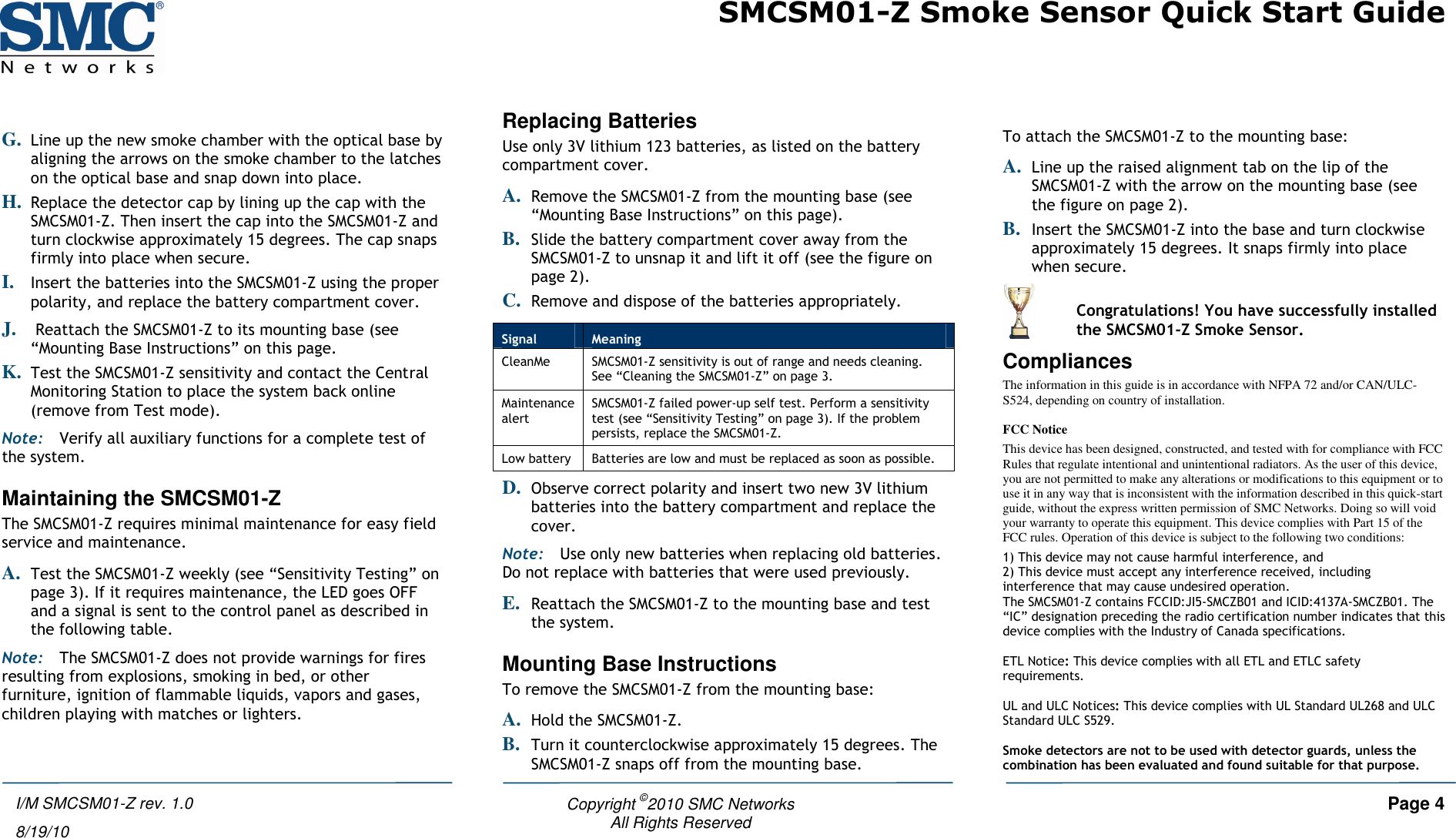 SMCSM01-Z Smoke Sensor Quick Start Guide   Copyright ©2010 SMC Networks     Page 4 All Rights Reserved  I/M SMCSM01-Z rev. 1.0 8/19/10  G. Line up the new smoke chamber with the optical base by aligning the arrows on the smoke chamber to the latches on the optical base and snap down into place. H. Replace the detector cap by lining up the cap with the SMCSM01-Z. Then insert the cap into the SMCSM01-Z and turn clockwise approximately 15 degrees. The cap snaps firmly into place when secure. I. Insert the batteries into the SMCSM01-Z using the proper polarity, and replace the battery compartment cover. J.  Reattach the SMCSM01-Z to its mounting base (see “Mounting Base Instructions” on this page. K. Test the SMCSM01-Z sensitivity and contact the Central Monitoring Station to place the system back online (remove from Test mode). Note: Verify all auxiliary functions for a complete test of the system. Maintaining the SMCSM01-Z The SMCSM01-Z requires minimal maintenance for easy field service and maintenance.  A. Test the SMCSM01-Z weekly (see “Sensitivity Testing” on page 3). If it requires maintenance, the LED goes OFF and a signal is sent to the control panel as described in the following table. Note: The SMCSM01-Z does not provide warnings for fires resulting from explosions, smoking in bed, or other furniture, ignition of flammable liquids, vapors and gases, children playing with matches or lighters. Replacing Batteries Use only 3V lithium 123 batteries, as listed on the battery compartment cover. A. Remove the SMCSM01-Z from the mounting base (see “Mounting Base Instructions” on this page). B. Slide the battery compartment cover away from the SMCSM01-Z to unsnap it and lift it off (see the figure on page 2). C. Remove and dispose of the batteries appropriately. D. Observe correct polarity and insert two new 3V lithium batteries into the battery compartment and replace the cover.  Note: Use only new batteries when replacing old batteries. Do not replace with batteries that were used previously. E. Reattach the SMCSM01-Z to the mounting base and test the system. Mounting Base Instructions To remove the SMCSM01-Z from the mounting base: A. Hold the SMCSM01-Z. B. Turn it counterclockwise approximately 15 degrees. The SMCSM01-Z snaps off from the mounting base.  To attach the SMCSM01-Z to the mounting base:  A. Line up the raised alignment tab on the lip of the SMCSM01-Z with the arrow on the mounting base (see the figure on page 2). B. Insert the SMCSM01-Z into the base and turn clockwise approximately 15 degrees. It snaps firmly into place when secure.  Compliances The information in this guide is in accordance with NFPA 72 and/or CAN/ULC-S524, depending on country of installation.  FCC Notice This device has been designed, constructed, and tested with for compliance with FCC Rules that regulate intentional and unintentional radiators. As the user of this device, you are not permitted to make any alterations or modifications to this equipment or to use it in any way that is inconsistent with the information described in this quick-start guide, without the express written permission of SMC Networks. Doing so will void your warranty to operate this equipment. This device complies with Part 15 of the FCC rules. Operation of this device is subject to the following two conditions:  1) This device may not cause harmful interference, and  2) This device must accept any interference received, including interference that may cause undesired operation. The SMCSM01-Z contains FCCID:JI5-SMCZB01 and ICID:4137A-SMCZB01. The “IC” designation preceding the radio certification number indicates that this device complies with the Industry of Canada specifications.  ETL Notice: This device complies with all ETL and ETLC safety requirements.  UL and ULC Notices: This device complies with UL Standard UL268 and ULC Standard ULC S529.  Smoke detectors are not to be used with detector guards, unless the combination has been evaluated and found suitable for that purpose. Signal  Meaning CleanMe  SMCSM01-Z sensitivity is out of range and needs cleaning. See “Cleaning the SMCSM01-Z” on page 3. Maintenance alert SMCSM01-Z failed power-up self test. Perform a sensitivity test (see “Sensitivity Testing” on page 3). If the problem persists, replace the SMCSM01-Z. Low battery  Batteries are low and must be replaced as soon as possible.   Congratulations! You have successfully installed the SMCSM01-Z Smoke Sensor. 