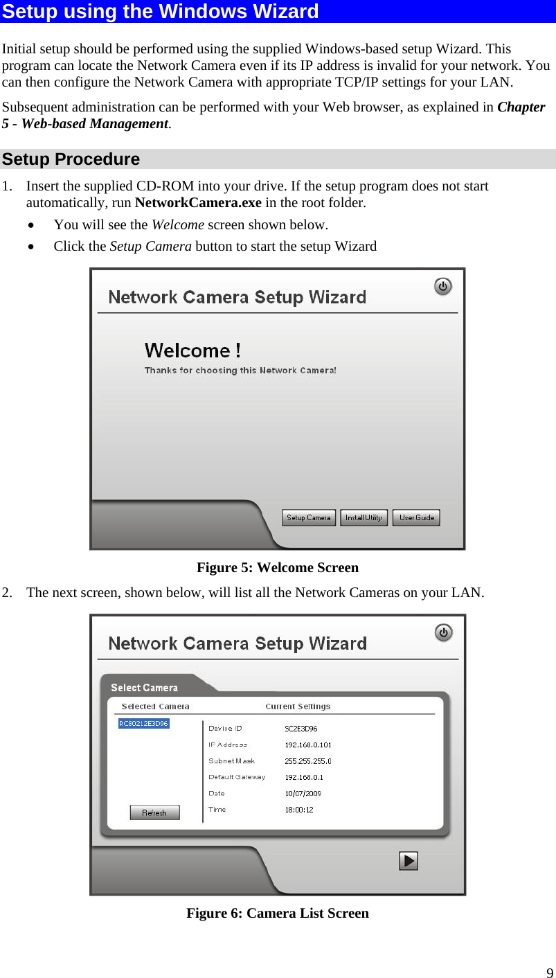  Setup using the Windows Wizard Initial setup should be performed using the supplied Windows-based setup Wizard. This program can locate the Network Camera even if its IP address is invalid for your network. You can then configure the Network Camera with appropriate TCP/IP settings for your LAN.  Subsequent administration can be performed with your Web browser, as explained in Chapter 5 - Web-based Management. Setup Procedure 1.  Insert the supplied CD-ROM into your drive. If the setup program does not start automatically, run NetworkCamera.exe in the root folder.  •  You will see the Welcome screen shown below. •  Click the Setup Camera button to start the setup Wizard  Figure 5: Welcome Screen 2.  The next screen, shown below, will list all the Network Cameras on your LAN.   Figure 6: Camera List Screen 9 