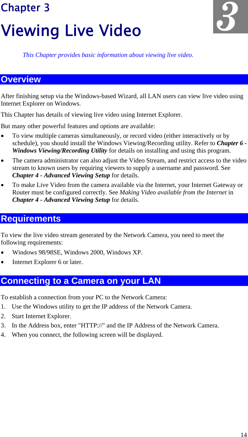  Chapter 3 Viewing Live Video  3 This Chapter provides basic information about viewing live video. Overview After finishing setup via the Windows-based Wizard, all LAN users can view live video using Internet Explorer on Windows.  This Chapter has details of viewing live video using Internet Explorer. But many other powerful features and options are available: •  To view multiple cameras simultaneously, or record video (either interactively or by schedule), you should install the Windows Viewing/Recording utility. Refer to Chapter 6 - Windows Viewing/Recording Utility for details on installing and using this program. •  The camera administrator can also adjust the Video Stream, and restrict access to the video stream to known users by requiring viewers to supply a username and password. See Chapter 4 - Advanced Viewing Setup for details. •  To make Live Video from the camera available via the Internet, your Internet Gateway or Router must be configured correctly. See Making Video available from the Internet in Chapter 4 - Advanced Viewing Setup for details. Requirements To view the live video stream generated by the Network Camera, you need to meet the following requirements: •  Windows 98/98SE, Windows 2000, Windows XP. •  Internet Explorer 6 or later. Connecting to a Camera on your LAN To establish a connection from your PC to the Network Camera: 1.  Use the Windows utility to get the IP address of the Network Camera. 2.  Start Internet Explorer. 3.  In the Address box, enter &quot;HTTP://&quot; and the IP Address of the Network Camera. 4.  When you connect, the following screen will be displayed. 14 