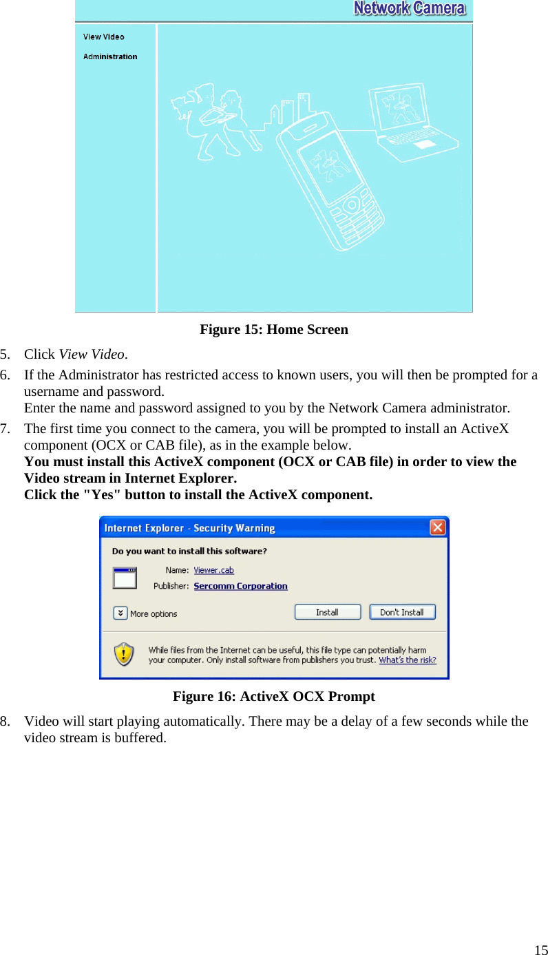   Figure 15: Home Screen 5. Click View Video. 6.  If the Administrator has restricted access to known users, you will then be prompted for a username and password.  Enter the name and password assigned to you by the Network Camera administrator. 7.  The first time you connect to the camera, you will be prompted to install an ActiveX component (OCX or CAB file), as in the example below. You must install this ActiveX component (OCX or CAB file) in order to view the Video stream in Internet Explorer. Click the &quot;Yes&quot; button to install the ActiveX component.  Figure 16: ActiveX OCX Prompt 8.  Video will start playing automatically. There may be a delay of a few seconds while the video stream is buffered.  15 