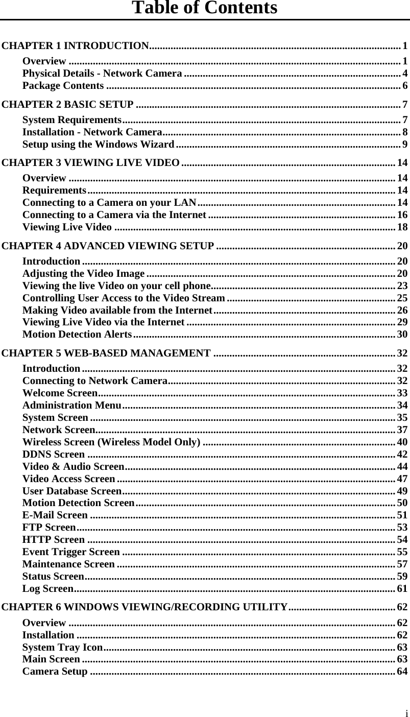  Table of Contents CHAPTER 1 INTRODUCTION..............................................................................................1 Overview ............................................................................................................................1 Physical Details - Network Camera .................................................................................4 Package Contents ..............................................................................................................6 CHAPTER 2 BASIC SETUP ...................................................................................................7 System Requirements........................................................................................................7 Installation - Network Camera.........................................................................................8 Setup using the Windows Wizard....................................................................................9 CHAPTER 3 VIEWING LIVE VIDEO................................................................................14 Overview ..........................................................................................................................14 Requirements...................................................................................................................14 Connecting to a Camera on your LAN..........................................................................14 Connecting to a Camera via the Internet......................................................................16 Viewing Live Video .........................................................................................................18 CHAPTER 4 ADVANCED VIEWING SETUP ...................................................................20 Introduction.....................................................................................................................20 Adjusting the Video Image.............................................................................................20 Viewing the live Video on your cell phone.....................................................................23 Controlling User Access to the Video Stream...............................................................25 Making Video available from the Internet....................................................................26 Viewing Live Video via the Internet ..............................................................................29 Motion Detection Alerts..................................................................................................30 CHAPTER 5 WEB-BASED MANAGEMENT ....................................................................32 Introduction.....................................................................................................................32 Connecting to Network Camera.....................................................................................32 Welcome Screen...............................................................................................................33 Administration Menu......................................................................................................34 System Screen..................................................................................................................35 Network Screen................................................................................................................37 Wireless Screen (Wireless Model Only) ........................................................................40 DDNS Screen ...................................................................................................................42 Video &amp; Audio Screen.....................................................................................................44 Video Access Screen........................................................................................................47 User Database Screen......................................................................................................49 Motion Detection Screen.................................................................................................50 E-Mail Screen ..................................................................................................................51 FTP Screen.......................................................................................................................53 HTTP Screen ...................................................................................................................54 Event Trigger Screen ......................................................................................................55 Maintenance Screen ........................................................................................................57 Status Screen....................................................................................................................59 Log Screen........................................................................................................................61 CHAPTER 6 WINDOWS VIEWING/RECORDING UTILITY........................................62 Overview ..........................................................................................................................62 Installation .......................................................................................................................62 System Tray Icon.............................................................................................................63 Main Screen .....................................................................................................................63 Camera Setup ..................................................................................................................64 i 