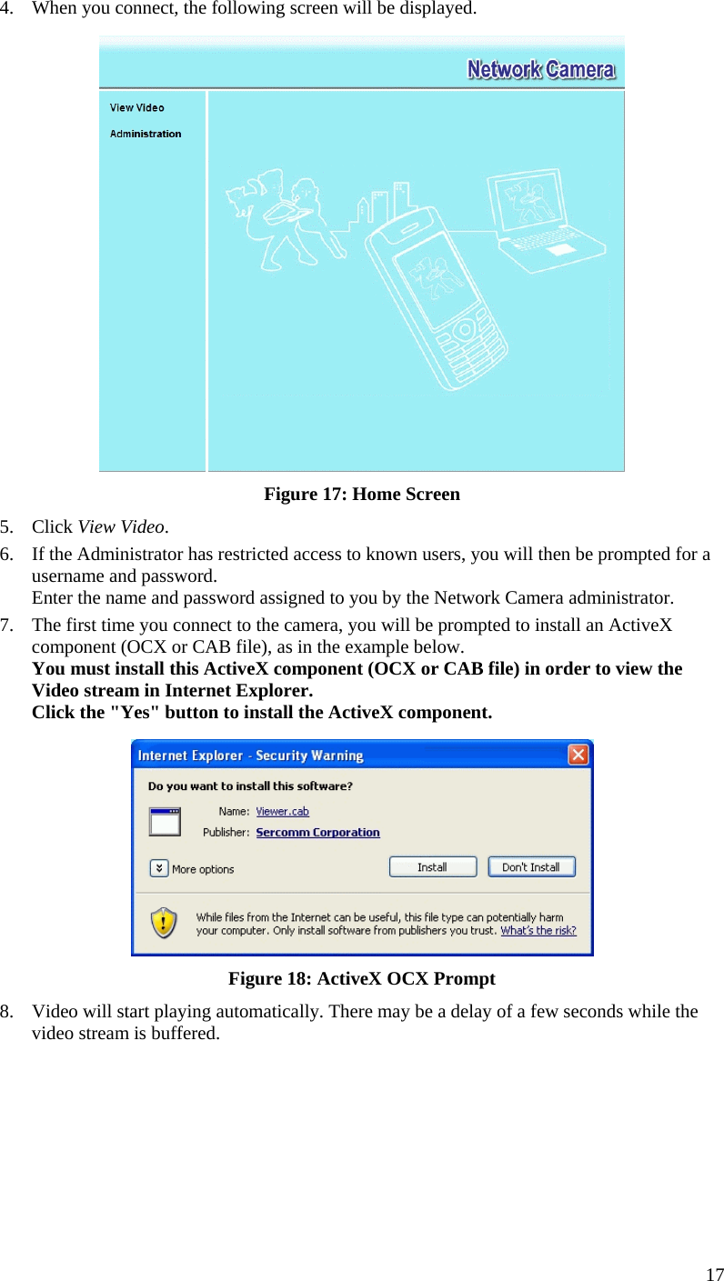  4.  When you connect, the following screen will be displayed.  Figure 17: Home Screen 5. Click View Video. 6.  If the Administrator has restricted access to known users, you will then be prompted for a username and password.  Enter the name and password assigned to you by the Network Camera administrator. 7.  The first time you connect to the camera, you will be prompted to install an ActiveX component (OCX or CAB file), as in the example below. You must install this ActiveX component (OCX or CAB file) in order to view the Video stream in Internet Explorer. Click the &quot;Yes&quot; button to install the ActiveX component.  Figure 18: ActiveX OCX Prompt 8.  Video will start playing automatically. There may be a delay of a few seconds while the video stream is buffered. 17 