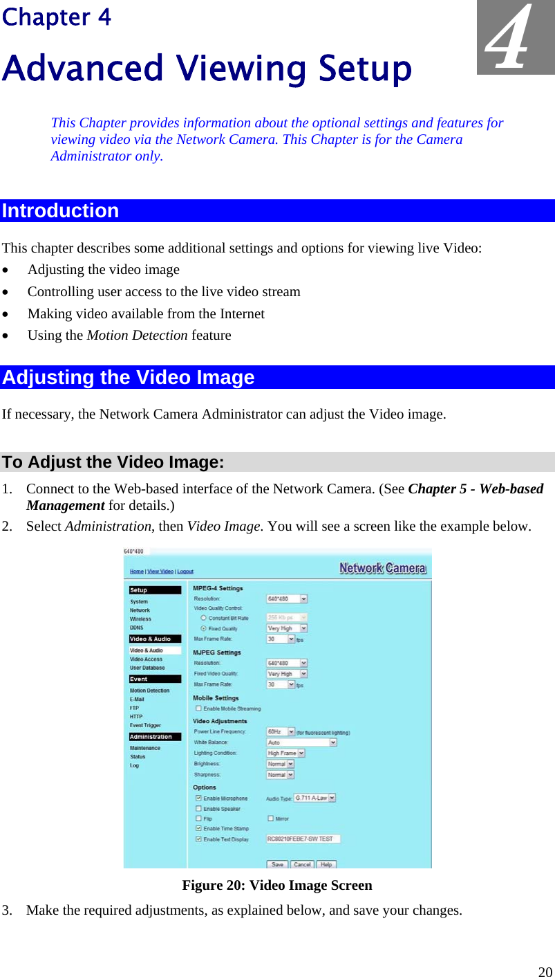  Chapter 4 Advanced Viewing Setup  4 This Chapter provides information about the optional settings and features for viewing video via the Network Camera. This Chapter is for the Camera Administrator only. Introduction This chapter describes some additional settings and options for viewing live Video: •  Adjusting the video image •  Controlling user access to the live video stream •  Making video available from the Internet •  Using the Motion Detection feature Adjusting the Video Image If necessary, the Network Camera Administrator can adjust the Video image.   To Adjust the Video Image: 1.  Connect to the Web-based interface of the Network Camera. (See Chapter 5 - Web-based Management for details.) 2. Select Administration, then Video Image. You will see a screen like the example below.  Figure 20: Video Image Screen 3.  Make the required adjustments, as explained below, and save your changes. 20 