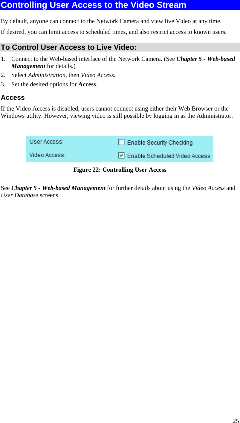  Controlling User Access to the Video Stream By default, anyone can connect to the Network Camera and view live Video at any time. If desired, you can limit access to scheduled times, and also restrict access to known users. To Control User Access to Live Video: 1.  Connect to the Web-based interface of the Network Camera. (See Chapter 5 - Web-based Management for details.) 2. Select Administration, then Video Access.  3.  Set the desired options for Access. Access If the Video Access is disabled, users cannot connect using either their Web Browser or the Windows utility. However, viewing video is still possible by logging in as the Administrator.   Figure 22: Controlling User Access See Chapter 5 - Web-based Management for further details about using the Video Access and User Database screens.   25 