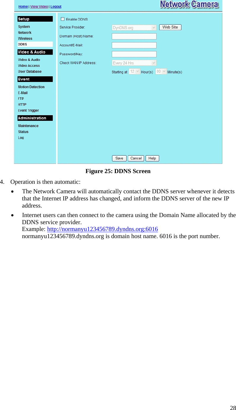   Figure 25: DDNS Screen 4.  Operation is then automatic: •  The Network Camera will automatically contact the DDNS server whenever it detects that the Internet IP address has changed, and inform the DDNS server of the new IP address. •  Internet users can then connect to the camera using the Domain Name allocated by the DDNS service provider. Example: http://normanyu123456789.dyndns.org:6016 normanyu123456789.dyndns.org is domain host name. 6016 is the port number.    28 