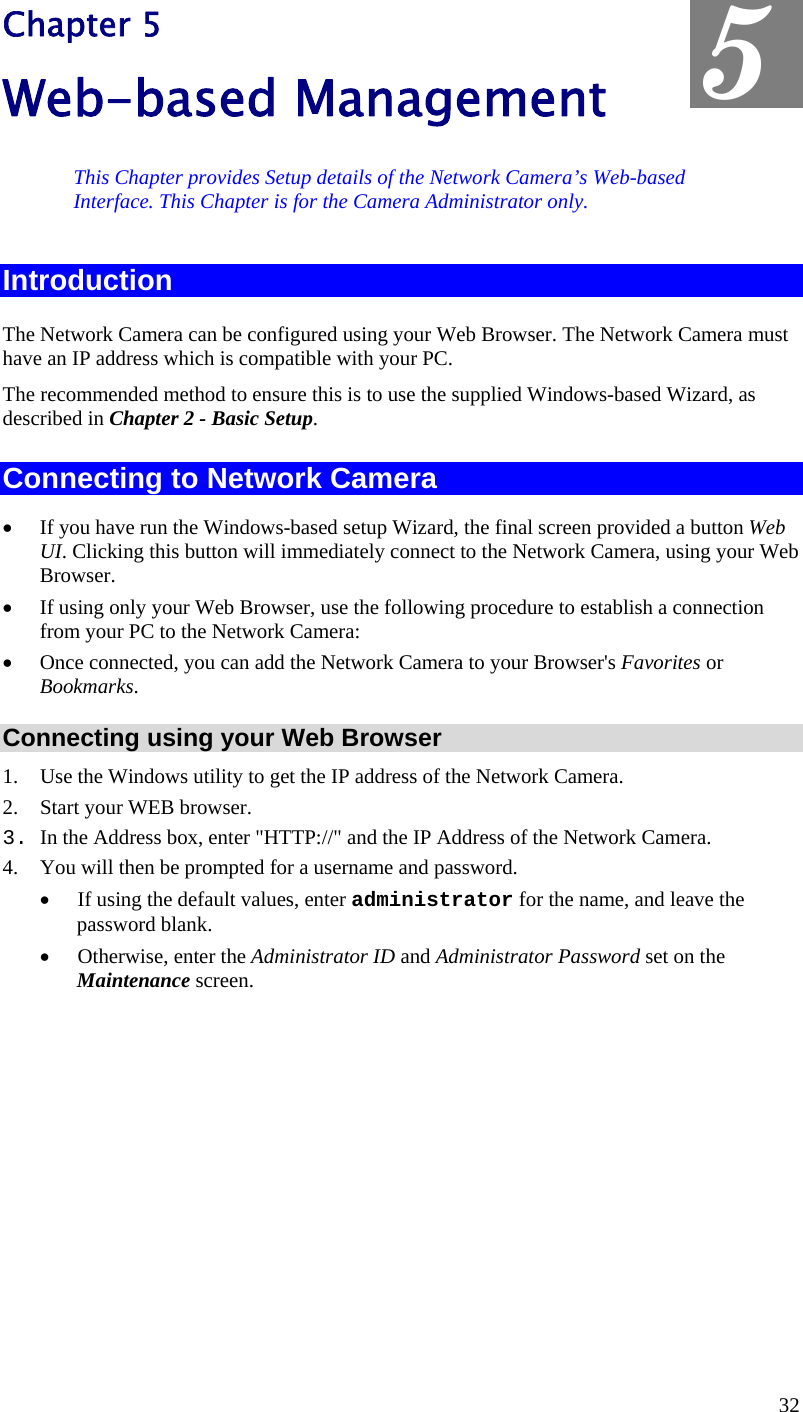  Chapter 5 Web-based Management  5 This Chapter provides Setup details of the Network Camera’s Web-based Interface. This Chapter is for the Camera Administrator only. Introduction The Network Camera can be configured using your Web Browser. The Network Camera must have an IP address which is compatible with your PC. The recommended method to ensure this is to use the supplied Windows-based Wizard, as described in Chapter 2 - Basic Setup. Connecting to Network Camera •  If you have run the Windows-based setup Wizard, the final screen provided a button Web UI. Clicking this button will immediately connect to the Network Camera, using your Web Browser. •  If using only your Web Browser, use the following procedure to establish a connection from your PC to the Network Camera: •  Once connected, you can add the Network Camera to your Browser&apos;s Favorites or Bookmarks. Connecting using your Web Browser 1.  Use the Windows utility to get the IP address of the Network Camera. 2.  Start your WEB browser. 3. In the Address box, enter &quot;HTTP://&quot; and the IP Address of the Network Camera.  4.  You will then be prompted for a username and password. •  If using the default values, enter administrator for the name, and leave the password blank. •  Otherwise, enter the Administrator ID and Administrator Password set on the Maintenance screen.  32 