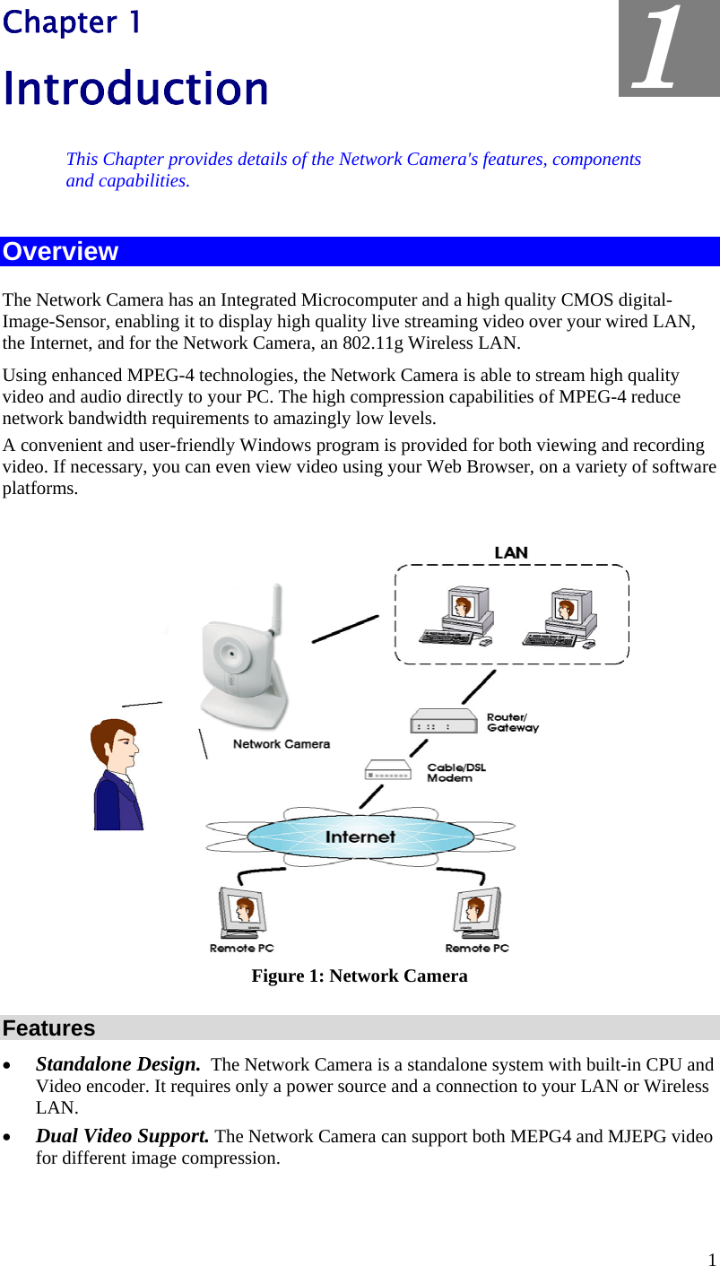  Chapter 1 Introduction  1 This Chapter provides details of the Network Camera&apos;s features, components and capabilities. Overview The Network Camera has an Integrated Microcomputer and a high quality CMOS digital-Image-Sensor, enabling it to display high quality live streaming video over your wired LAN, the Internet, and for the Network Camera, an 802.11g Wireless LAN. Using enhanced MPEG-4 technologies, the Network Camera is able to stream high quality video and audio directly to your PC. The high compression capabilities of MPEG-4 reduce network bandwidth requirements to amazingly low levels.  A convenient and user-friendly Windows program is provided for both viewing and recording video. If necessary, you can even view video using your Web Browser, on a variety of software platforms.    Figure 1: Network Camera Features •  Standalone Design.  The Network Camera is a standalone system with built-in CPU and Video encoder. It requires only a power source and a connection to your LAN or Wireless LAN. •  Dual Video Support. The Network Camera can support both MEPG4 and MJEPG video for different image compression. 1 