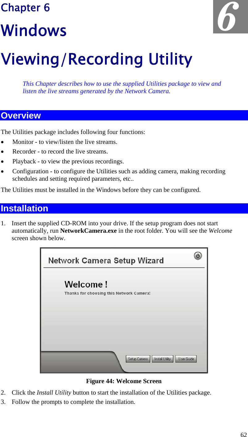  Chapter 6 Windows Viewing/Recording Utility 6 This Chapter describes how to use the supplied Utilities package to view and listen the live streams generated by the Network Camera. Overview The Utilities package includes following four functions: •  Monitor - to view/listen the live streams. •  Recorder - to record the live streams. •  Playback - to view the previous recordings. •  Configuration - to configure the Utilities such as adding camera, making recording schedules and setting required parameters, etc.. The Utilities must be installed in the Windows before they can be configured. Installation 1.  Insert the supplied CD-ROM into your drive. If the setup program does not start automatically, run NetworkCamera.exe in the root folder. You will see the Welcome screen shown below.  Figure 44: Welcome Screen 2. Click the Install Utility button to start the installation of the Utilities package. 3.  Follow the prompts to complete the installation. 62 