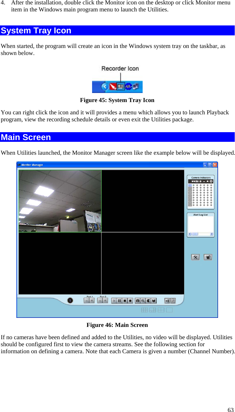  4.  After the installation, double click the Monitor icon on the desktop or click Monitor menu item in the Windows main program menu to launch the Utilities.  System Tray Icon When started, the program will create an icon in the Windows system tray on the taskbar, as shown below.  Figure 45: System Tray Icon You can right click the icon and it will provides a menu which allows you to launch Playback program, view the recording schedule details or even exit the Utilities package. Main Screen When Utilities launched, the Monitor Manager screen like the example below will be displayed.  Figure 46: Main Screen If no cameras have been defined and added to the Utilities, no video will be displayed. Utilities should be configured first to view the camera streams. See the following section for information on defining a camera. Note that each Camera is given a number (Channel Number). 63 