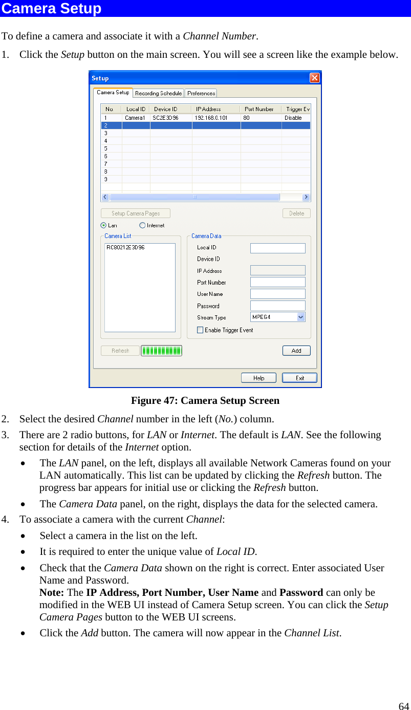  Camera Setup To define a camera and associate it with a Channel Number. 1. Click the Setup button on the main screen. You will see a screen like the example below.  Figure 47: Camera Setup Screen 2.  Select the desired Channel number in the left (No.) column. 3.  There are 2 radio buttons, for LAN or Internet. The default is LAN. See the following section for details of the Internet option. •  The LAN panel, on the left, displays all available Network Cameras found on your LAN automatically. This list can be updated by clicking the Refresh button. The progress bar appears for initial use or clicking the Refresh button.  •  The Camera Data panel, on the right, displays the data for the selected camera. 4.  To associate a camera with the current Channel: •  Select a camera in the list on the left.  •  It is required to enter the unique value of Local ID. •  Check that the Camera Data shown on the right is correct. Enter associated User Name and Password. Note: The IP Address, Port Number, User Name and Password can only be modified in the WEB UI instead of Camera Setup screen. You can click the Setup Camera Pages button to the WEB UI screens.  •  Click the Add button. The camera will now appear in the Channel List. 64 