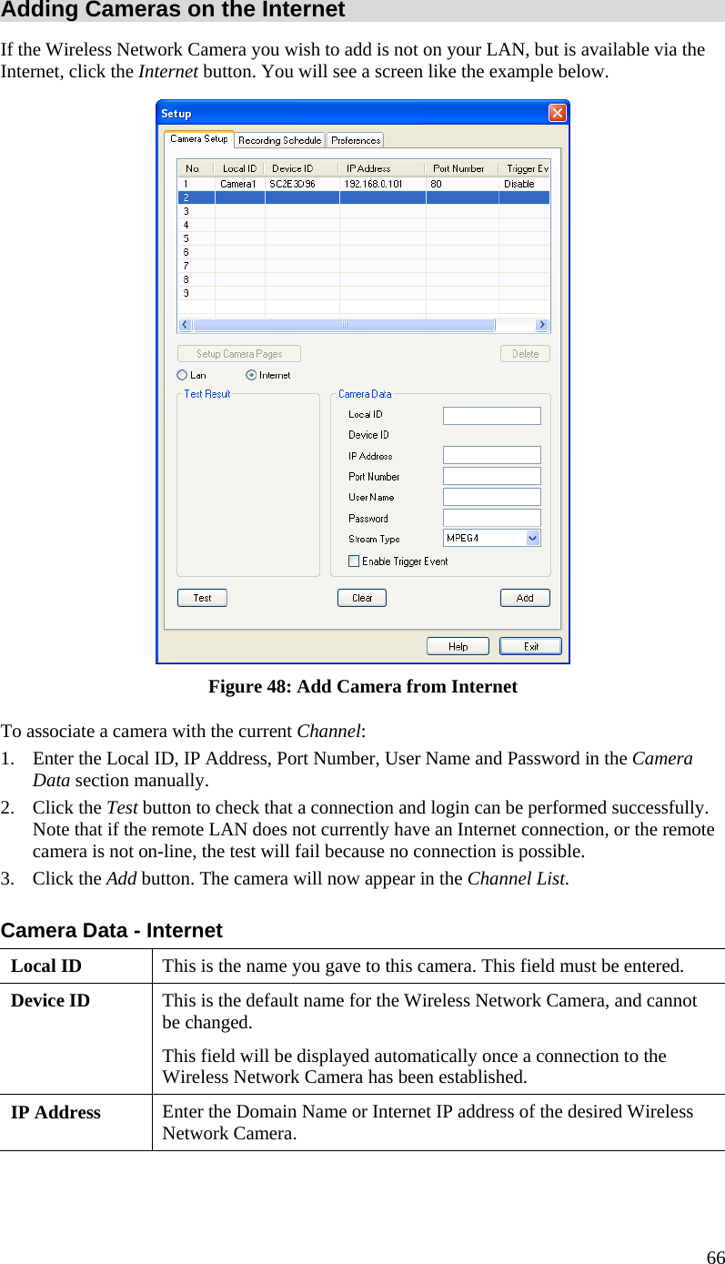 Adding Cameras on the Internet If the Wireless Network Camera you wish to add is not on your LAN, but is available via the Internet, click the Internet button. You will see a screen like the example below.  Figure 48: Add Camera from Internet To associate a camera with the current Channel: 1.  Enter the Local ID, IP Address, Port Number, User Name and Password in the Camera Data section manually.  2. Click the Test button to check that a connection and login can be performed successfully. Note that if the remote LAN does not currently have an Internet connection, or the remote camera is not on-line, the test will fail because no connection is possible. 3. Click the Add button. The camera will now appear in the Channel List. Camera Data - Internet Local ID  This is the name you gave to this camera. This field must be entered. Device ID  This is the default name for the Wireless Network Camera, and cannot be changed.  This field will be displayed automatically once a connection to the Wireless Network Camera has been established. IP Address  Enter the Domain Name or Internet IP address of the desired Wireless Network Camera. 66 