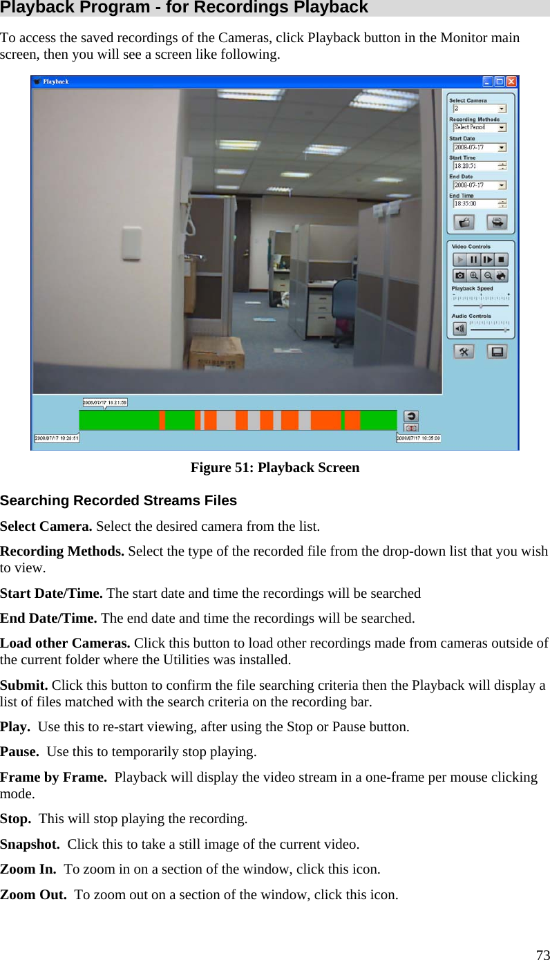  Playback Program - for Recordings Playback To access the saved recordings of the Cameras, click Playback button in the Monitor main screen, then you will see a screen like following.  Figure 51: Playback Screen Searching Recorded Streams Files Select Camera. Select the desired camera from the list. Recording Methods. Select the type of the recorded file from the drop-down list that you wish to view. Start Date/Time. The start date and time the recordings will be searched End Date/Time. The end date and time the recordings will be searched. Load other Cameras. Click this button to load other recordings made from cameras outside of the current folder where the Utilities was installed. Submit. Click this button to confirm the file searching criteria then the Playback will display a list of files matched with the search criteria on the recording bar. Play.  Use this to re-start viewing, after using the Stop or Pause button. Pause.  Use this to temporarily stop playing. Frame by Frame.  Playback will display the video stream in a one-frame per mouse clicking mode. Stop.  This will stop playing the recording. Snapshot.  Click this to take a still image of the current video. Zoom In.  To zoom in on a section of the window, click this icon. Zoom Out.  To zoom out on a section of the window, click this icon. 73 