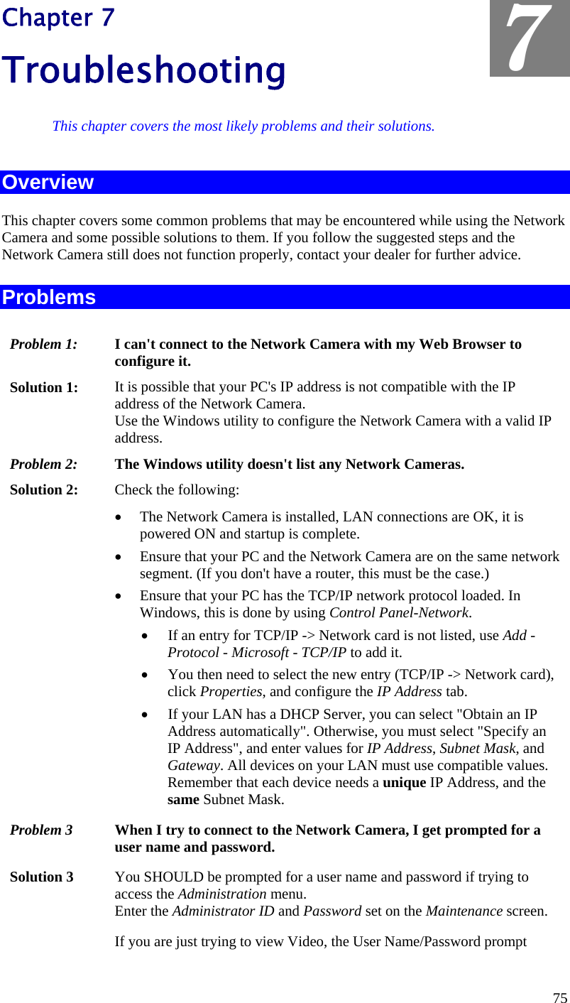  Chapter 7 Troubleshooting  7 This chapter covers the most likely problems and their solutions. Overview This chapter covers some common problems that may be encountered while using the Network Camera and some possible solutions to them. If you follow the suggested steps and the Network Camera still does not function properly, contact your dealer for further advice. Problems Problem 1:  I can&apos;t connect to the Network Camera with my Web Browser to configure it. Solution 1:  It is possible that your PC&apos;s IP address is not compatible with the IP address of the Network Camera.  Use the Windows utility to configure the Network Camera with a valid IP address. Problem 2:  The Windows utility doesn&apos;t list any Network Cameras. Solution 2:  Check the following: •  The Network Camera is installed, LAN connections are OK, it is powered ON and startup is complete. •  Ensure that your PC and the Network Camera are on the same network segment. (If you don&apos;t have a router, this must be the case.)  •  Ensure that your PC has the TCP/IP network protocol loaded. In Windows, this is done by using Control Panel-Network.  •  If an entry for TCP/IP -&gt; Network card is not listed, use Add - Protocol - Microsoft - TCP/IP to add it.  •  You then need to select the new entry (TCP/IP -&gt; Network card), click Properties, and configure the IP Address tab.  •  If your LAN has a DHCP Server, you can select &quot;Obtain an IP Address automatically&quot;. Otherwise, you must select &quot;Specify an IP Address&quot;, and enter values for IP Address, Subnet Mask, and Gateway. All devices on your LAN must use compatible values. Remember that each device needs a unique IP Address, and the same Subnet Mask. Problem 3  When I try to connect to the Network Camera, I get prompted for a user name and password. Solution 3  You SHOULD be prompted for a user name and password if trying to access the Administration menu.  Enter the Administrator ID and Password set on the Maintenance screen. If you are just trying to view Video, the User Name/Password prompt 75 