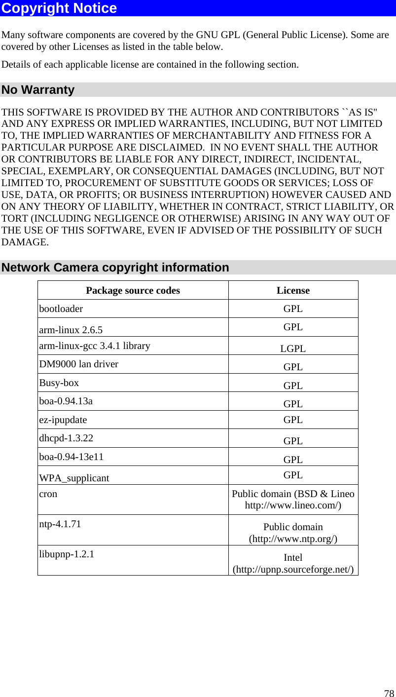  Copyright Notice Many software components are covered by the GNU GPL (General Public License). Some are covered by other Licenses as listed in the table below.  Details of each applicable license are contained in the following section. No Warranty THIS SOFTWARE IS PROVIDED BY THE AUTHOR AND CONTRIBUTORS ``AS IS&apos;&apos; AND ANY EXPRESS OR IMPLIED WARRANTIES, INCLUDING, BUT NOT LIMITED TO, THE IMPLIED WARRANTIES OF MERCHANTABILITY AND FITNESS FOR A PARTICULAR PURPOSE ARE DISCLAIMED.  IN NO EVENT SHALL THE AUTHOR OR CONTRIBUTORS BE LIABLE FOR ANY DIRECT, INDIRECT, INCIDENTAL, SPECIAL, EXEMPLARY, OR CONSEQUENTIAL DAMAGES (INCLUDING, BUT NOT LIMITED TO, PROCUREMENT OF SUBSTITUTE GOODS OR SERVICES; LOSS OF USE, DATA, OR PROFITS; OR BUSINESS INTERRUPTION) HOWEVER CAUSED AND ON ANY THEORY OF LIABILITY, WHETHER IN CONTRACT, STRICT LIABILITY, OR TORT (INCLUDING NEGLIGENCE OR OTHERWISE) ARISING IN ANY WAY OUT OF THE USE OF THIS SOFTWARE, EVEN IF ADVISED OF THE POSSIBILITY OF SUCH DAMAGE. Network Camera copyright information Package source codes  License bootloader GPL arm-linux 2.6.5  GPL arm-linux-gcc 3.4.1 library  LGPL DM9000 lan driver  GPL Busy-box  GPL boa-0.94.13a  GPL ez-ipupdate GPL dhcpd-1.3.22  GPL boa-0.94-13e11  GPL WPA_supplicant  GPL cron  Public domain (BSD &amp; Lineo http://www.lineo.com/) ntp-4.1.71  Public domain (http://www.ntp.org/) libupnp-1.2.1  Intel (http://upnp.sourceforge.net/)  78 