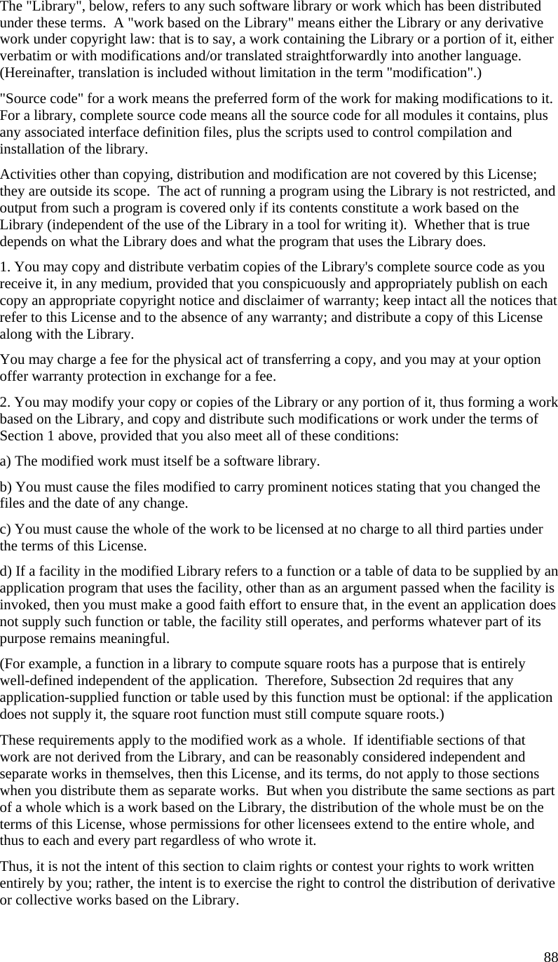   The &quot;Library&quot;, below, refers to any such software library or work which has been distributed under these terms.  A &quot;work based on the Library&quot; means either the Library or any derivative work under copyright law: that is to say, a work containing the Library or a portion of it, either verbatim or with modifications and/or translated straightforwardly into another language.  (Hereinafter, translation is included without limitation in the term &quot;modification&quot;.) &quot;Source code&quot; for a work means the preferred form of the work for making modifications to it.  For a library, complete source code means all the source code for all modules it contains, plus any associated interface definition files, plus the scripts used to control compilation and installation of the library. Activities other than copying, distribution and modification are not covered by this License; they are outside its scope.  The act of running a program using the Library is not restricted, and output from such a program is covered only if its contents constitute a work based on the Library (independent of the use of the Library in a tool for writing it).  Whether that is true depends on what the Library does and what the program that uses the Library does. 1. You may copy and distribute verbatim copies of the Library&apos;s complete source code as you receive it, in any medium, provided that you conspicuously and appropriately publish on each copy an appropriate copyright notice and disclaimer of warranty; keep intact all the notices that refer to this License and to the absence of any warranty; and distribute a copy of this License along with the Library. You may charge a fee for the physical act of transferring a copy, and you may at your option offer warranty protection in exchange for a fee. 2. You may modify your copy or copies of the Library or any portion of it, thus forming a work based on the Library, and copy and distribute such modifications or work under the terms of Section 1 above, provided that you also meet all of these conditions: a) The modified work must itself be a software library. b) You must cause the files modified to carry prominent notices stating that you changed the files and the date of any change. c) You must cause the whole of the work to be licensed at no charge to all third parties under the terms of this License. d) If a facility in the modified Library refers to a function or a table of data to be supplied by an application program that uses the facility, other than as an argument passed when the facility is invoked, then you must make a good faith effort to ensure that, in the event an application does not supply such function or table, the facility still operates, and performs whatever part of its purpose remains meaningful. (For example, a function in a library to compute square roots has a purpose that is entirely well-defined independent of the application.  Therefore, Subsection 2d requires that any application-supplied function or table used by this function must be optional: if the application does not supply it, the square root function must still compute square roots.) These requirements apply to the modified work as a whole.  If identifiable sections of that work are not derived from the Library, and can be reasonably considered independent and separate works in themselves, then this License, and its terms, do not apply to those sections when you distribute them as separate works.  But when you distribute the same sections as part of a whole which is a work based on the Library, the distribution of the whole must be on the terms of this License, whose permissions for other licensees extend to the entire whole, and thus to each and every part regardless of who wrote it. Thus, it is not the intent of this section to claim rights or contest your rights to work written entirely by you; rather, the intent is to exercise the right to control the distribution of derivative or collective works based on the Library. 88 