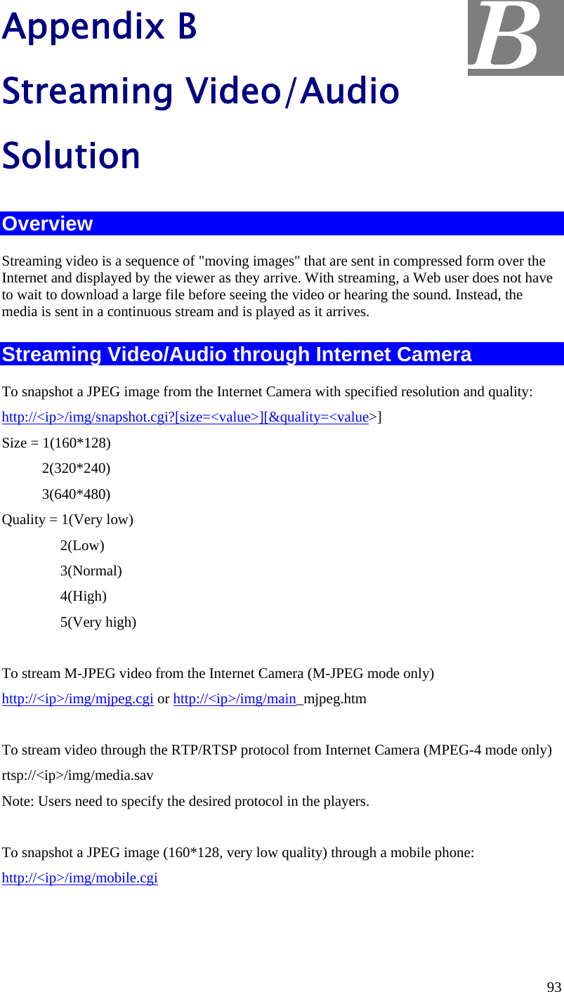  Appendix B Streaming Video/Audio Solution B Overview Streaming video is a sequence of &quot;moving images&quot; that are sent in compressed form over the Internet and displayed by the viewer as they arrive. With streaming, a Web user does not have to wait to download a large file before seeing the video or hearing the sound. Instead, the media is sent in a continuous stream and is played as it arrives.  Streaming Video/Audio through Internet Camera To snapshot a JPEG image from the Internet Camera with specified resolution and quality: http://&lt;ip&gt;/img/snapshot.cgi?[size=&lt;value&gt;][&amp;quality=&lt;value&gt;] Size = 1(160*128)            2(320*240)            3(640*480) Quality = 1(Very low)                 2(Low)                 3(Normal)                 4(High)                 5(Very high)        To stream M-JPEG video from the Internet Camera (M-JPEG mode only) http://&lt;ip&gt;/img/mjpeg.cgi or http://&lt;ip&gt;/img/main_mjpeg.htm  To stream video through the RTP/RTSP protocol from Internet Camera (MPEG-4 mode only) rtsp://&lt;ip&gt;/img/media.sav Note: Users need to specify the desired protocol in the players.  To snapshot a JPEG image (160*128, very low quality) through a mobile phone: http://&lt;ip&gt;/img/mobile.cgi   93 